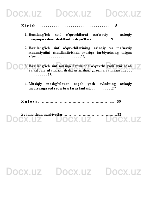  
 
 K i r i sh . . . . . . . . . . . . . . . . . . . . . . . . . . . . . . . . . . . . . . . . . 5 
 
1. Boshlang’ich   sinf   o’quvchilarni   ma’naviy   –   axloqiy
dunyoqarashini shakllantirish yo’llari . . . . . . . . . .  9 
  
2. Boshlang’ich   sinf   o’quvchilarining   axloqiy   va   ma’naviy
madaniyatini   shakllantirishda   musiqa   tarbiyasining   tutgan
o’rni . . . . . . . . . . . . . . . . . . . . . . .13 
 
3. Boshlang’ich   sinf   musiqa   darslarida   o’quvchi   yoshlarni   odob
va axloqiy sifatlarini shakllantirishning forma va mazmuni . . .
. . . . . . . . . . 18 
 
4. Musiqiy   mashg’ulotlar   orqali   yosh   avlodning   axloqiy
tarbiyasiga oid repertuarlarni tanlash . . . . . . . . . . .27 
 
 
 X u l o s a …………………………………………………..…30 
 
 
 Fodalanilgan adabiyotlar ……………………………………32 
 
 
 
 
 
  