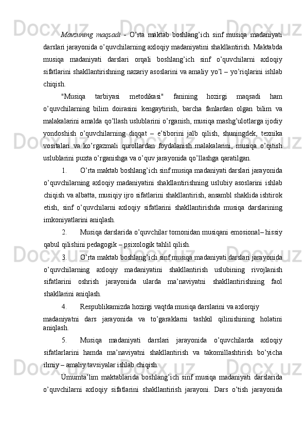 Mavzuning   maqsadi   -   O’rta   maktab   boshlang’ich   sinf   musiqa   madaniyati
darslari jarayonida o’quvchilarning axloqiy madaniyatini shakllantirish. Maktabda
musiqa   madaniyati   darslari   orqali   boshlang’ich   sinf   o’quvchilarni   axloqiy
sifatlarini shakllantirishning nazariy asoslarini va amaliy yo’l – yo’riqlarini ishlab
chiqish. 
"Musiqa   tarbiyasi   metodikasi"   fanining   hozirgi   maqsadi   ham
o’quvchilarning   bilim   doirasini   kengaytirish,   barcha   fanlardan   olgan   bilim   va
malakalarini amalda qo’llash uslublarini o’rganish, musiqa mashg’ulotlarga ijodiy
yondoshish   o’quvchilarning   diqqat   –   e’tiborini   jalb   qilish,   shuningdek,   texnika
vositalari   va   ko’rgazmali   qurollardan   foydalanish   malakalarini,   musiqa   o’qitish
uslublarini puxta o’rganishga va o’quv jarayonida qo’llashga qaratilgan. 
1. O’rta maktab boshlang’ich sinf musiqa madaniyati darslari jarayonida
o’quvchilarning   axloqiy   madaniyatini   shakllantirishning   uslubiy   asoslarini   ishlab
chiqish va albatta, musiqiy ijro sifatlarini shakllantirish, ansambl shaklida ishtirok
etish,   sinf   o’quvchilarni   axloqiy   sifatlarini   shakllantirishda   musiqa   darslarining
imkoniyatlarini aniqlash. 
2. Musiqa darslarida o’quvchilar tomonidan musiqani emosional– hissiy
qabul qilishini pedagogik – psixologik tahlil qilish. 
3. O’rta maktab boshlang’ich sinf musiqa madaniyati darslari jarayonida
o’quvchilarning   axloqiy   madaniyatini   shakllantirish   uslubining   rivojlanish
sifatlarini   oshrish   jarayonida   ularda   ma’naviyatni   shakllantirishning   faol
shakllarini aniqlash. 
4. Respublikamizda hozirgi vaqtda musiqa darslarini va axlorqiy 
madaniyatni   dars   jarayonida   va   to’garaklarni   tashkil   qilinishining   holatini
aniqlash. 
5. Musiqa   madaniyati   darslari   jarayonida   o’quvchilarda   axloqiy
sifatlarlarini   hamda   ma’naviyatni   shakllantirish   va   takomillashtirish   bo’yicha
ilmiy – amaliy tavsiyalar ishlab chiqish. 
Umumta’lim   maktablarida   boshlang’ich   sinf   musiqa   madaniyati   darslarida
o’quvchilarni   axloqiy   sifatlarini   shakllantirish   jarayoni.   Dars   o’tish   jarayonida 