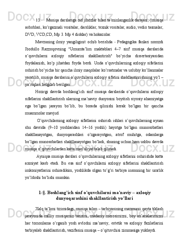 13. Musiqa darslariga oid jihozlar bilan ta’minlanganlik darajasi; (musiqa
asboblari, ko’rgazmali vositalar, darsliklar, texnik vositalar, audio, vedio tasmalar,
DVD, VCD,CD, Mp 3.  Mp 4 disklar) va hokazolar. 
Mavzuning   ilmiy   yangiliginit   ochib   berishda   -   Pedagogika   fanlari   nomzdi
Ibodullo   Razzoqovning   "Umumta’lim   maktablari   4–7   sinf   musiqa   darslarida
o’quvchilarni   axloqiy   sifatlarini   shakllantirish"   bo’yicha   dissertasiyasidan
foydalanish,   ko’p   jihatdan   foyda   berdi.   Unda   o’quvchilarning   axloqiy   sifatlarini
oshirish bo’yicha bir qancha ilmiy maqolalar ko’rsatmalar va uslubiy ko’llanmalar
yaratilib, musiqa darslarini o’quvchilarni axloqiy sifatini shakllantinrishning yo’l –
yo’riqlari belgilab berilgan. 
Hozirgi   davrda   boshlang’ich   sinf   musiqa   darslarida   o’quvchilarni   axloqiy
sifatlarini shakllantirish ularning ma’naviy dunyosini boyitish siyosiy ahamiyatga
ega   bo’lgan   jarayon   bo’lib,   bu   borada   qilinishi   kerak   bo’lgan   bir   qancha
muammolar mavjud. 
  O’quvchilarning   axloqiy   sifatlarini   oshirish   ishlari   o’quvchilarning   aynan
shu   davrida   (9–10   yoshlaridan   14–16   yoshli)   hayotga   bo’lgan   munosobatlari
shakllanayotgan,   dunyoqarashlari   o’zgarayotgan,   atrof   muhitga,   odamlarga
bo’lgan munosobatlari shakllanayotgan bo’ladi, shuning uchun ham ushbu davrda
musiqa o’qituvchilardan katta mas’uliyat talab qilinadi. 
 Ayniqsa musiqa darslari o’quvchilarning axloqiy sifatlarini oshirishda katta
axmiyat   kasb   etadi.   Bu   esa   sinf   o’quvchilarni   axloqiy   sifatlarini   shakllantirish
imkoniyatlarini  oshiradikim,  yoshlikda   olgan   to’g’ri  tarbiya  insonning  bir   umrlik
yo’ldoshi bo’lishi mumkin. 
  
  1-§. Boshlang’ich sinf o’quvchilarni ma’naviy – axloqiy
dunyoqarashini shakllantirish yo’llari 
 
Xalq ta’limi tizimidagi, musiqa talim – tarbiyasining mazmunii qayta tiklash
jarayonida   milliy   musiqamiz   tarixini,   madaniy   merosimizni,   boy   an’analarimizni
har   tomonlama   o’rganib   yosh   avlodni   ma’naviy,   estetik   va   axloqiy   fazilatlarini
tarbiyalab shakllantirish, vazifasini musiqa – o’qituvchisi zimmasiga yuklaydi.  