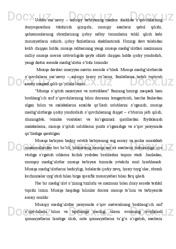Ushbu   ma’naviy   –   axloqiy   tarbiyaning   mazkur   shaklida   o’quvchilarning
dunyoqarashini   tekshirish   qiziqishi,   musiqiy   asarlarni   qabul   qilishi,
qahramonlarning   obrazlarining   ijobiy   salbiy   tomonlarini   tahlil   qilish   kabi
xususiyatlarni   oshirib,   ijobiy   fazilatlarini   shakllantiradi.   Hozirgi   davr   talabidan
kelib chiqqan holda, musiqa rahbarining yangi musiqa mashg’ulotlari mazmunini
milliy   musiqa   merosi   ustivorligida   qayta   ishlab   chiqqan   holda   ijodiy   yondoshib,
yangi dastur asosida mashg’ulotni o’tishi lozimdir. 
  Musiqa darslari muayyan mavzu asosida o’tiladi. Musiqa mashg’ulotlarida
o’quvchilarni   ma’naviy   –   axloqiy   hissiy   yo’larini,   fazilatlarini   tarkib   toptirish
asosiy maqsad qilib qo’yilishi lozim. 
"Musiqa   o’qitish   nazariyasi   va   metodikasi"   fanining   hozirgi   maqsadi   ham
boshlang’ich   sinf   o’quvchilarining   bilim   doirasini   kengaytirish,   barcha   fanlardan
olgan   bilim   va   malakalarini   amalda   qo’llash   uslublarini   o’rganish,   musiqa
mashg’ulotlarga ijodiy yondoshish  o’quvchilarning diqqat  – e’tiborini jalb qilish,
shuningdek,   texnika   vositalari   va   ko’rgazmali   qurollardan   foydalanish
malakalarini,   musiqa   o’qitish   uslublarini   puxta   o’rganishga   va   o’quv   jarayonida
qo’llashga qaratilgan. 
Musiqa   tarbiyasi   badiiy   estetik   tarbiyaning   eng   asosiy   va   ancha   murakkab
muammolaridan biri bo’lib, bolalarning musiqa san’ati asarlarini tushunishga, ijro
etishga   o’rgatish   ishlarini   kichik   yoshdan   boshlashni   taqozo   etadi.   Jumladan,
musiqay   mashg’ulotlar   musiqa   tarbiyasi   tizimida   yetakchi   omil   hisoblanadi.
Musiqa mashg’ulotlarini badiiyligi, bolalarda ijodiy zavq, hissiy tuyg’ular, obrazli
kechinmalar uyg’otish bilan birga spesifik xususiyatlari bilan farq qiladi. 
Har bir mashg’ulot o’zining tuzilishi va mazmuni bilan ilmiy asosda tashkil
topishi   lozim.   Musiqa   haqidagi   bilimlar   doirasi   musiqa   ta’limi   va   tarbiyasida
asosiy omildir. 
Musiqiy   mashg’ulotlar   jarayonida   o’quv   materialining   boshlang’ich   sinf
o’quvchilarni   bilim   va   tajribasiga   mosligi,   ularni   ovozining   rivojlanish
qonuniyatlarini   hisobga   olish,   nota   qonuniyatlarini   to’g’ri   o’rgatish,   asarlarni 