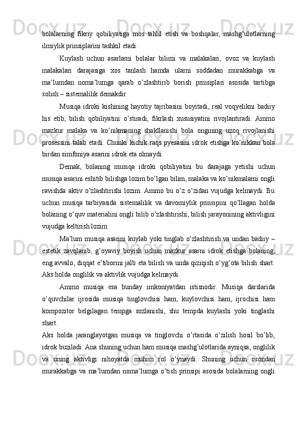 bolalarning   fikriy   qobiliyatiga   mos   tahlil   etish   va   boshqalar,   mashg’ulotlarning
ilmiylik prinsiplarini tashkil etadi. 
Kuylash   uchun   asarlarni   bolalar   bilimi   va   malakalari,   ovoz   va   kuylash
malakalari   darajasiga   xos   tanlash   hamda   ularni   soddadan   murakkabga   va
ma’lumdan   noma’lumga   qarab   o’zlashtirib   borish   prinsiplari   asosida   tartibga
solish – sistemalilik demakdir. 
Musiqa  idroki  kishining  hayotiy tajribasini  boyitadi, real  voqyelikni  badiiy
his   etib,   bilish   qobiliyatini   o’stiradi,   fikrlash   xususiyatini   rivojlantiradi.   Ammo
mazkur   malaka   va   ko’nikmaning   shakllanishi   bola   ongining   uzoq   rivojlanishi
prosessini  talab  etadi.  Chunki   kichik  raqs  pyesasini  idrok etishga   ko’nikkan  bola
birdan simfoniya asarini idrok eta olmaydi. 
Demak,   bolaning   musiqa   idroki   qobiliyatini   bu   darajaga   yetishi   uchun
musiqa asarini eshitib bilishga lozim bo’lgan bilim, malaka va ko’nikmalarni ongli
ravishda   aktiv   o’zlashtirishi   lozim.   Ammo   bu   o’z   o’zidan   vujudga   kelmaydi.   Bu
uchun   musiqa   tarbiyasida   sistemalilik   va   davomiylik   prinsipini   qo’llagan   holda
bolaning o’quv materialini ongli bilib o’zlashtirishi, bilish jarayonining aktivligini
vujudga keltirish lozim. 
Ma’lum musiqa asarini kuylab yoki tinglab o’zlashtirish va undan badiiy –
estetik   zavqlanib,   g’oyaviy   boyish   uchun   mazkur   asarni   idrok   etishga   bolaning,
eng avvalo, diqqat e’tiborini jalb eta bilish va unda qiziqish o’yg’ota bilish shart.
Aks holda onglilik va aktivlik vujudga kelmaydi. 
Ammo   musiqa   esa   bunday   imkoniyatdan   istisnodir.   Musiqa   darslarida
o’quvchilar   ijrosida   musiqa   tinglovchisi   ham,   kuylovchisi   ham,   ijrochisi   ham
kompozitor   belgilagan   tempga   sozlanishi,   shu   tempda   kuylashi   yoki   tinglashi
shart. 
Aks   holda   jaranglayotgan   musiqa   va   tinglovchi   o’rtasida   o’zilish   hosil   bo’lib,
idrok buziladi. Ana shuning uchun ham musiqa mashg’ulotlarida ayniqsa, onglilik
va   uning   aktivligi   nihoyatda   muhim   rol   o’ynaydi.   Shuning   uchun   osondan
murakkabga  va  ma’lumdan  noma’lumga o’tish  prinsipi  asosida   bolalarning  ongli 