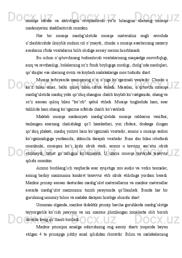 musiqa   idroki   va   aktivligini   rivojlantirish   yo’li   bilangina   ularning   musiqa
madaniyatini shakllantirish mumkin. 
Har   bir   musiqa   mashg’ulotida   musiqa   materialini   ongli   ravishda
o’zlashtirishda ilmiylik muhim rol o’ynaydi, chunki u musiqa asarlarining nazariy
asoslarini ifoda vositalarini bilib olishga asosiy mezon hisoblanadi. 
Bu uchun o’qituvchining tushuntirish vositalarining maqsadga muvofiqligi,
aniq va ravshanligi, bolalarning so’z fondi boyligiga mosligi, cholg’uda mashqlari,
qo’shiqlar esa ularning ovozi va kuylash malakalariga mos tushishi shart. 
Musiqa tarbiyasida musiqaning o’zi o’ziga ko’rgazmali vositadir. Chunki u
ko’z   bilan   emas,   balki   quloq   bilan   idrok   etiladi.   Masalan,   o’qituvchi   musiqa
mashg’ulotida mashq yoki qo’shiq ohangini chalib kuylab ko’rsatganida, ohang va
so’z   asosan   quloq   bilan   "ko’rib"   qabul   etiladi.   Musiqa   tinglashda   ham,   asar
tahlilida ham ohang ko’rgazma sifatida chalib ko’rsatiladi. 
Maktab   musiqa   madaniyati   mashg’ulotida   musiqa   rahbarini   vazifasi,
tanlangan   asarning   chalishdagi   qo’l   harakatlari,   yuz   ifodasi,   doskaga   ilingan
qo’shiq plakati, mashq yozuvi ham ko’rgazmali vositadir, ammo u musiqa sadosi
ko’rgazmaligiga   yordamchi,   ikkinchi   darajali   vositadir.   Buni   shu   bilan   isbotlash
mumkinki,   musiqani   ko’r   kishi   idrok   etadi,   ammo   u   tasviriy   san’atni   idrok
etolmaydi,   tabiat   go’zalligini   ko’rolmaydi.   U   ularni   musiqa   tasvirida   tasavvur
qilishi mumkin. 
Ammo   boshlang’ich   vaqtlarda   asar   syujetiga   xos   audio   va   vedio   tasmalar,
arning   badiiy   mazmunini   konkret   tasavvur   etib   idrok   etilishiga   yordam   beradi.
Mazkur prinsip asosan dasturdan mashg’ulot materiallarini va mazkur materiallar
asosida   mashg’ulot   mazmunini   tuzish   jarayonida   qo’llaniladi.   Bunda   har   bir
guruhning umumiy bilim va malaka darajasi hisobga olinishi shart. 
Umuman olganda, mazkur didaktik prinsip barcha guruhlarda mashg’ulotga
tayyorgarlik   ko’rish   jarayoni   va   uni   maxsus   jihozlangan   xonalarda   olib   borish
davrida keng qo’llanib boriladi. 
Mazkur   prinsipni   amalga   oshirishning   eng   asosiy   sharti   yuqorida   bayon
etilgan   4   ta   prinsipga   jiddiy   amal   qilishdan   iboratdir.   Bilim   va   malakalarning 