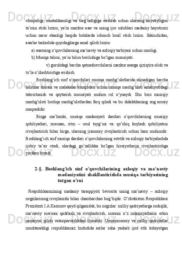 chuqurligi,   mustahkamligi   va   turg’unligiga   erishish   uchun   ularning   hayotiyligini
ta’min   etish   lozim,  ya’ni   mazkur   asar   va  uning   ijro   uslublari   madaniy   hayotimiz
uchun   zarur   ekanligi   haqida   bolalarda   ishonch   hosil   etish   lozim.   Ikkinchidan,
asarlar tanlashda quyidagilarga amal qilish lozim: 
a) asarning o’quvchilarning ma’naviy va axloqiy tarbiyasi uchun mosligi. 
b) Musiqa talimi, ya’ni bilim berilishiga bo’lgan xususiyati. 
v) guruhdagi barcha qatnashuvchilarni mazkur asarga qiziqtira olish va 
to’la o’zlashtirishga erishish. 
Boshlang’ich   sinf   o’quvchilari   musiqa   mashg’ulotlarida   olinadigan   barcha
bilimlar doirasi va malakalar kompleksi uchun musiqa mashg’uloti amaliyotidagi
takrorlanish   va   qaytarish   xususiyati   muhim   rol   o’ynaydi.   Shu   bois   musiqiy
mashg’uloti   boshqa   mashg’ulotlardan   farq   qiladi   va   bu   didaktikaning   eng   asosiy
maqsadidir. 
Bizga   ma’lumki,   musiqa   madaniyati   darslari   o’quvchilarning   musiqiy
qobiliyatlari,   xususan,   ritm   –   usul   tuyg’usi   va   qo’shiq   kuylash   qobiliyatini
rivojlantirish   bilan   birga,   ularning   jismoniy   rivojlantirish   uchun   ham   muhimdir.
Boshlang’ich sinf musiqa darslari o’quvchilarning estetik va axloqiy tarbiyalashda
ijobiy   ta’sir   etadi,   ulardagi   go’zallikka   bo’lgan   hissiyotlarini   rivojlantirishga
yordam beradi. 
 
2-§.   Boshlang’ich   sinf   o’quvchilarining   axloqiy   va   ma’naviy
madaniyatini   shakllantirishda   musiqa   tarbiyasining
tutgan o’rni 
 
  Respublikamizning   madaniy   taraqqiyoti   bevosita   uning   ma’naviy   –   axloqiy
negizlarining rivojlanishi bilan chambarchas bog’liqdir. O’zbekiston Respublikasi
Prezidenti I.A.Karimov qayd qilganidek, bu negizlar: milliy qadriyatlarga sodiqlik,
ma’naviy   merosni   qadrlash   va   rivojlantirish,   insonni   o’z   imkoniyatlarini   erkin
namoyon   qilish   vatanparvarlikdan   iboratdir.   Umuminsoniy   va   milliy   qadriyatlar
mushtarakligi   respublikamiz   hududida   asrlar   osha   yashab   ijod   etib   kelayotgan 