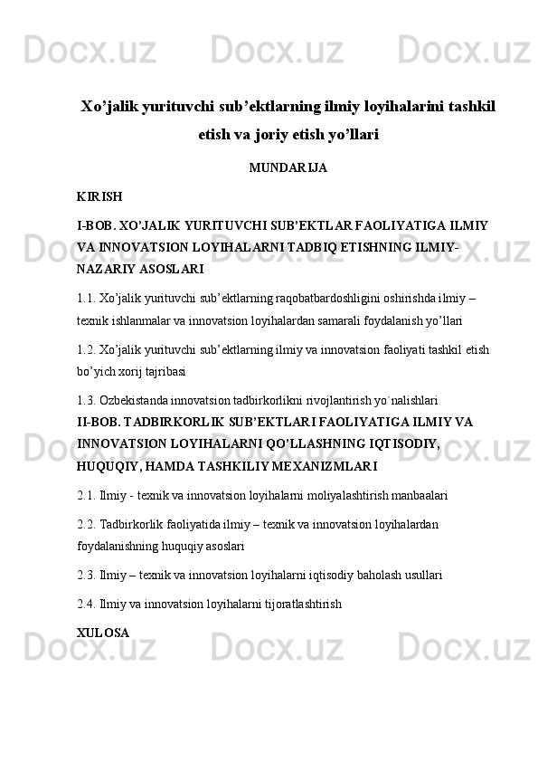 Xo’jalik yurituvchi sub’ektlarning ilmiy loyihalarini tashkil
etish va joriy etish yo’llari
MUNDARIJA
KIRISH
I-BOB. XO’JALIK YURITUVCHI SUB’EKTLAR FAOLIYATIGA ILMIY 
VA INNOVATSION LOYIHALARNI TADBIQ ETISHNING ILMIY- 
NAZARIY ASOSLARI
1.1.  Xo’jalik yurituvchi sub’ektlarning raqobatbardoshligini oshirishda i lmiy – 
texnik ishlanmalar va  innovatsion loyihalardan samarali foydalanish yo’llari
1.2. Xo’jalik yurituvchi sub’ektlarning ilmiy va innovatsion  faoliyati tashkil etish 
bo’yich xorij tajribasi
1.3.  Ozb е kistanda innovatsion tadbirkorlikni rivojlantirish yo`nalishlari
II-BOB. TADBIRKORLIK SUB’EKTLARI FAOLIYATIGA ILMIY VA 
INNOVATSION LOYIHALARNI QO’LLASHNING IQTISODIY, 
HUQUQIY, HAMDA TASHKILIY MEXANIZMLARI
2.1. Ilmiy - texnik va innovatsion loyihalarni moliyalashtirish manbaalari
2.2. Tadbirkorlik faoliyatida ilmiy – texnik va innovatsion loyihalardan 
foydalanishning huquqiy asoslari
2.3. Ilmiy – texnik va innovatsion loyihalarni iqtisodiy baholash usullari
2.4. Ilmiy va innovatsion loyihalarni tijoratlashtirish
XULOSA 