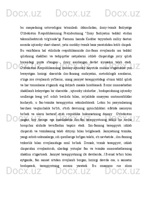 bu   maqsadning   ustuvorligini   ta'minlash:   ikkinchidan,   ilmiy-texnik   faoliyatga
O'zbekiston   Respublikasining   Prezidentining   "Ilmiy   faoliyatini   tashkil   etishni
takomillashtirish   to'g'risida"gi   Farmoni   hamda   Kadrlar   tayyorlash   milliy   dasturi
asosida iqtisodiy shart-sharoit, ya'ni moddiy-texnik baza yaratishdan kelib chiqadi.
Bu   vazifalarni   hal   etilishida   respublikamizda   ilm-fanni   rivojlanishi   uni   tashkil
qilishning   shakllari   va   tadqiqotlar   natijalarini   ishlab   chiqarishga   joriy   qilish
borasidagi   puxta   o'langan   ,   ilmiy   asoslangan   davlat   siyosatini   talab   etadi.
O'zbekiston   Respublikasining   ijtimoiy-iqtisodiy   hayotida   muhim   o'zgarishlar   yuz
berayotgan   hozirgi   sharoitda   ilm-fanning   mohiyatini,   metodologik   asoslarini,
o'ziga   xos   rivojlanish   yo'llarini,   uning   jamiyat   taraqqiyotidagi   o'rnini   tahlil   qilish
va har tomonlama o'rganish eng dolzarb masala hisoblanadi. Bozor munosabatlari
shakllanib kelayotgan bir sharoitda , iqtisodiy islohotlar , boshqarishning iqtisodiy
usullariga   keng   yo'l   ochib   berilishi   bilan,   xo'jalikda   muayyan   mutonosibliklar
kuchayib,   u   fan-texnika   taraqqiyotini   sekinlashtiradi.   Lekin   bu   jarayonlarning
barchasi   vaqtinchalik   bo'lib,   o'tish   davrining   qiyinchiliklari   sifatida   namoyon
bo'ladi   va   ularni   bartaraf   etish   respublika   hukumatining   doimiy     O'zbekiston
singari   boy   tarixga   ega   mamlakatda   ilm-fan   taraqqiyotining   tahlili   bir   necha
bosqichni   alohida   tavsiflashni   taqazo   etadi.   Ilm-fanning   taraqqiyoti   ishlab
chiqarish   va   texnikaning   talab   ehtiyoji   bilan   belgilanadi.   Jamiyatning   texnika,
yangi asbob-uskunalarga, ish qurollariga bo'lgan talabi, o'z navbatida , ilm-fanning
tezkorlik   bilan   rivojlanishiga   omil   bo'ladi.   Demak,   texnik   taraqqiyot,   ishlab
chiqarishni   rivojlantirish,   ulardagi   yutuqlar   fan   va   texnika   munosabatlarining
shaklini   o'zgartiradi.   Jamiyat   taraqqiyotining   ilk   davrlarida,   J.Bernal   ta'biri   bilan
aytganda,   fan   sanoat   ortidan   rivojlanib   borgan,   hozirgi   davrda   esa,   u   sanoatni
boshqaradi,   taraqqiyotning   asosini   yaratadi.   Bu   muammo   rus   olimi 