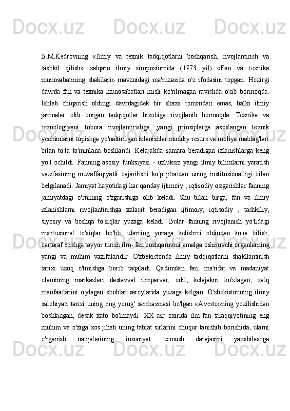 B.M.Kedrovning   «Ilmiy   va   texnik   tadqiqotlarni   boshqarish,   rivojlantirish   va
tashkil   qilish»   xalqaro   ilmiy   simpoziumida   (1973   yil)   «Fan   va   texnika
munosabatining   shakllari»   mavzuidagi   ma'ruzasida   o'z   ifodasini   topgan.   Hozirgi
davrda   fan   va   texnika   munosabatlari   misli   ko'rilmagan   ravishda   o'sib   bormoqda.
Ishlab   chiqarish   oldingi   davrdagidek   bir   shaxs   tomondan   emas,   balki   ilmiy
jamoalar   olib   borgan   tadqiqotlar   hisobiga   rivojlanib   bormoqda.   Texnika   va
texnologiyani   tobora   rivojlantirishga   ,yangi   prinsiplarga   asoslangan   texnik
yechimlarni topishga yo'naltirilgan izlanishlar moddiy resurs va moliya mablag'lari
bilan   to'la   ta'minlana   boshlandi.   Kelajakda   samara   beradigan   izlanishlarga   keng
yo'l   ochildi.   Fanning   asosiy   funksiyasi   -   uzluksiz   yangi   ilmiy   bilimlarni   yaratish
vazifasining   muvaffaqiyatli   bajarilishi   ko'p   jihatdan   uning   institusionalligi   bilan
belgilanadi. Jamiyat hayotidagi har qanday ijtimoiy , iqtisodiy o'zgarishlar fanning
jamiyatdagi   o'rnining   o'zgarishiga   olib   keladi.   Shu   bilan   birga,   fan   va   ilmiy
izlanishlarni   rivojlantirishga   xalaqit   beradigan   ijtimoiy,   iqtisodiy   ,   tashkiliy,
siyosiy   va   boshqa   to'siqlar   yuzaga   keladi.   Bular   fanning   rivojlanish   yo'lidagi
institusional   to'siqlar   bo'lib,   ularning   yuzaga   kelishini   oldindan   ko'ra   bilish,
bartaraf etishga tayyor turish ilm- fan boshqaruvini amalga oshiruvchi organlarning
yangi   va   muhim   vazifalaridir.   O'zbekistonda   ilmiy   tadqiqotlarni   shakllantirish
tarixi   uzoq   o'tmishga   borib   taqaladi.   Qadimdan   fan,   ma'rifat   va   madaniyat
olamining   markazlari   dastavval   ilmparvar,   odil,   kelajakni   ko'zlagan,   xalq
manfaatlarini   o'ylagan   shohlar   saroylarida   yuzaga   kelgan.   O'zbekistonning   ilmiy
salohiyati   tarixi   uning   eng   yorug'   sarchasmasi   bo'lgan   «Avesto»ning   yozilishidan
boshlangan,   desak   xato   bo'lmaydi.   XX   asr   oxirida   ilm-fan   taraqqiyotining   eng
muhim   va   o'ziga   xos   jihati   uning  tabiat   sirlarini   chuqur   tanishib   borishida,   ularni
o'rganish   natijalarining   insoniyat   turmush   darajasini   yaxshilashga 