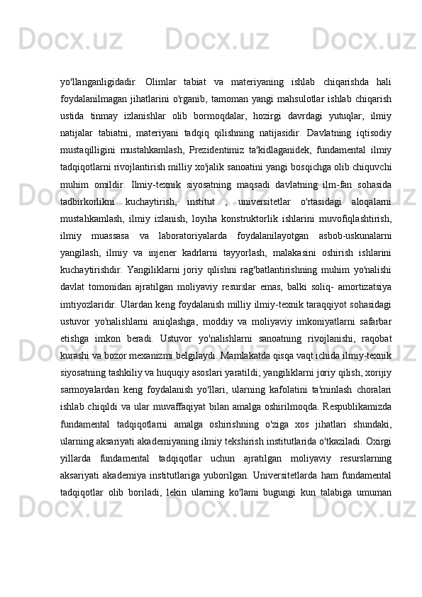 yo'llanganligidadir.   Olimlar   tabiat   va   materiyaning   ishlab   chiqarishda   hali
foydalanilmagan   jihatlarini   o'rganib,   tamoman   yangi   mahsulotlar   ishlab   chiqarish
ustida   tinmay   izlanishlar   olib   bormoqdalar,   hozirgi   davrdagi   yutuqlar,   ilmiy
natijalar   tabiatni,   materiyani   tadqiq   qilishning   natijasidir.   Davlatning   iqtisodiy
mustaqilligini   mustahkamlash,   Prezidentimiz   ta'kidlaganidek,   fundamental   ilmiy
tadqiqotlarni rivojlantirish milliy xo'jalik sanoatini yangi bosqichga olib chiquvchi
muhim   omildir.   Ilmiy-texnik   siyosatning   maqsadi   davlatning   ilm-fan   sohasida
tadbirkorlikni   kuchaytirish,   institut   ,   universitetlar   o'rtasidagi   aloqalarni
mustahkamlash,   ilmiy   izlanish,   loyiha   konstruktorlik   ishlarini   muvofiqlashtirish,
ilmiy   muassasa   va   laboratoriyalarda   foydalanilayotgan   asbob-uskunalarni
yangilash,   ilmiy   va   injener   kadrlarni   tayyorlash,   malakasini   oshirish   ishlarini
kuchaytirishdir.   Yangiliklarni   joriy   qilishni   rag'batlantirishning   muhim   yo'nalishi
davlat   tomonidan   ajratilgan   moliyaviy   resurslar   emas,   balki   soliq-   amortizatsiya
imtiyozlaridir. Ulardan keng foydalanish milliy ilmiy-texnik taraqqiyot sohasidagi
ustuvor   yo'nalishlarni   aniqlashga,   moddiy   va   moliyaviy   imkoniyatlarni   safarbar
etishga   imkon   beradi.   Ustuvor   yo'nalishlarni   sanoatning   rivojlanishi,   raqobat
kurashi va bozor mexanizmi belgilaydi. Mamlakatda qisqa vaqt ichida ilmiy-texnik
siyosatning tashkiliy va huquqiy asoslari yaratildi; yangiliklarni joriy qilish, xorijiy
sarmoyalardan   keng   foydalanish   yo'llari,   ularning   kafolatini   ta'minlash   choralari
ishlab chiqildi va ular  muvaffaqiyat  bilan amalga oshirilmoqda. Respublikamizda
fundamental   tadqiqotlarni   amalga   oshirishning   o'ziga   xos   jihatlari   shundaki,
ularning aksariyati akademiyaning ilmiy tekshirish institutlarida o'tkaziladi. Oxirgi
yillarda   fundamental   tadqiqotlar   uchun   ajratilgan   moliyaviy   resurslarning
aksariyati   akademiya   institutlariga   yuborilgan.   Universitetlarda   ham   fundamental
tadqiqotlar   olib   boriladi,   lekin   ularning   ko'lami   bugungi   kun   talabiga   umuman 