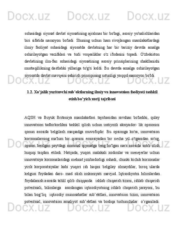 sohasidagi   siyosat   davlat  siyosatining   ajralmas  bir   bo'lagi,  asosiy  yo'nalishlaridan
biri   sifatida   namoyon   bo'ladi.   Shuning   uchun   ham   rivojlangan   mamlakatlardagi
ilmiy   faoliyat   sohasidagi   siyosatda   davlatning   har   bir   tarixiy   davrda   amalga
oshirilayotgan   vazifalari   va   turli   voqealiklar   o'z   ifodasini   topadi.   O'zbekiston
davlatining   ilm-fan   sohasidagi   siyosatining   asosiy   prinsiplarining   shakllanishi
mustaqillikning   dastlabki   yillariga   to'g'ri   keldi.   Bu   davrda   amalga   oshirilayotgan
siyosatda davlat mavqeini oshirish prinsipining ustunligi yaqqol namoyon bo'ldi. 
1.2. Xo’jalik yurituvchi sub’ektlarning ilmiy va innovatsion  faoliyati tashkil
etish bo’yich xorij tajribasi
AQSH   va   Buyuk   Britaniya   mamlakatlari   tajribasidan   ravshan   bo'ladiki,   qulay
innovatsion   tadbirkorlikni   tashkil   qilish   uchun   imtiyozli   aksiyador-   lik   opsionini
qonun   asosida   belgilash   maqsadga   muvofiqdir.   Bu   opsionga   ko'ra,   innovatsion
korxonalarning   ma'lum   bir   qismini   emissiyadan   bir   necha   yil   o'tganidan   so'ng,
opsion   berilgan   paytdagi   nominal   qiymatga   teng   bo'lgan   narx   asosida   sotib   olish
huquqi   taqdim   etiladi.   Natijada,   yuqori   malakali   xodimlar   va   menejerlar   uchun
innovatsiya korxonalaridagi mehnat jozibadorligi oshadi, chunki kichik korxonalar
yirik   korporatsiyalar   kabi   yuqori   ish   haqini   belgilay   olmaydilar,   biroq   ularda
kelgusi   foydadan   daro-   mad   olish   imkoniyati   mavjud.   Iqtisodiyotni   bilimlardan
foydalanish asosida tahlil qilib chiqqanda   ishlab chiqarish tizimi, ishlab chiqarish
potentsiali,   bilimlarga     asoslangan   iqtisodiyotning   ishlab   chiqarish   jarayoni,   bu
bilan   bog’liq     iqtisodiy   munosabatlar   sub’ektlari,   innovatsion   tizim,   innovatsion
potentsial,   innovatsion   amaliyot   sub’ektlari   va   boshqa   tushunchalar     o’rganiladi. 