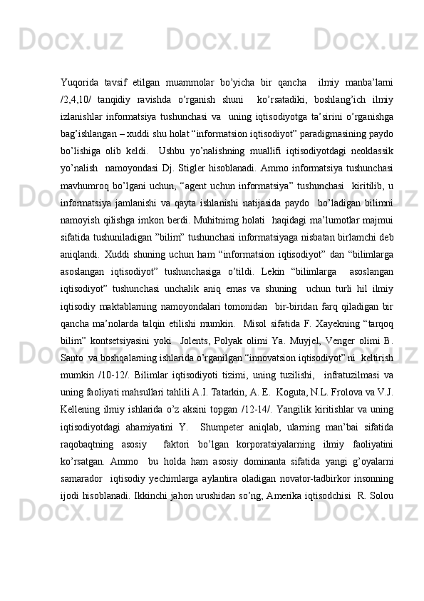 Yuqorida   tavsif   etilgan   muammolar   bo’yicha   bir   qancha     ilmiy   manba’larni
/2,4,10/   tanqidiy   ravishda   o’rganish   shuni     ko’rsatadiki,   boshlang’ich   ilmiy
izlanishlar   informatsiya   tushunchasi   va     uning   iqtisodiyotga   ta’sirini   o’rganishga
bag’ishlangan – xuddi shu holat “informatsion iqtisodiyot” paradigmasining paydo
bo’lishiga   olib   keldi.     Ushbu   yo’nalishning   muallifi   iqtisodiyotdagi   neoklassik
yo’nalish     namoyondasi   Dj.   Stigler   hisoblanadi.   Ammo   informatsiya   tushunchasi
mavhumroq   bo’lgani   uchun,   “agent   uchun   informatsiya”   tushunchasi     kiritilib,   u
informatsiya   jamlanishi   va   qayta   ishlanishi   natijasida   paydo     bo’ladigan   bilimni
namoyish   qilishga   imkon  berdi.  Muhitnimg   holati     haqidagi   ma’lumotlar   majmui
sifatida tushuniladigan ”bilim” tushunchasi  informatsiyaga nisbatan birlamchi deb
aniqlandi.   Xuddi   shuning   uchun   ham   “informatsion   iqtisodiyot”   dan   “bilimlarga
asoslangan   iqtisodiyot”   tushunchasiga   o’tildi.   Lekin   “bilimlarga     asoslangan
iqtisodiyot”   tushunchasi   unchalik   aniq   emas   va   shuning     uchun   turli   hil   ilmiy
iqtisodiy   maktablarning   namoyondalari   tomonidan     bir-biridan   farq   qiladigan   bir
qancha   ma’nolarda   talqin   etilishi   mumkin.     Misol   sifatida   F.   Xayekning   “tarqoq
bilim”   kontsetsiyasini   yoki     Jolents,   Polyak   olimi   Ya.   Muyjel,   Venger   olimi   B.
Santo  va boshqalarning ishlarida o’rganilgan “innovatsion iqtisodiyot” ni  keltirish
mumkin   /10-12/.   Bilimlar   iqtisodiyoti   tizimi,   uning   tuzilishi,     infratuzilmasi   va
uning faoliyati mahsullari tahlili A.I. Tatarkin, A. E.  Koguta, N.L. Frolova va V.J.
Kellening   ilmiy   ishlarida   o’z   aksini   topgan   /12-14/.   Yangilik   kiritishlar   va   uning
iqtisodiyotdagi   ahamiyatini   Y.     Shumpeter   aniqlab,   ularning   man’bai   sifatida
raqobaqtning   asosiy     faktori   bo’lgan   korporatsiyalarning   ilmiy   faoliyatini
ko’rsatgan.   Ammo     bu   holda   ham   asosiy   dominanta   sifatida   yangi   g’oyalarni
samarador     iqtisodiy   yechimlarga   aylantira   oladigan   novator-tadbirkor   insonning
ijodi hisoblanadi. Ikkinchi jahon urushidan so’ng, Amerika iqtisodchisi    R. Solou 
