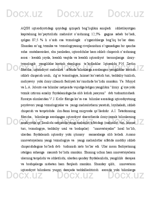 AQSH   iqtisodiyotidagi   quyidagi   qiziqarli   bog’liqlikni   aniqladi:     ishlatilayotgan
kapitalning   ko’paytirilishi   mahsulot   o’sishining   12,5%     gagina   sabab   bo’ladi,
qolgan   87,5   %   li   o’sish   esa   texnologik     o’zgarishlarga   bog’liq   bo’lar   ekan.
Shundan so’ng, texnika va  texnologiyaning rivojlanishini o’rganadigan bir qancha
soha   mutahassislari, shu jumladan, iqtisodchilar ham ishlab chiqarish o’sishining
asosi   -   kerakli   joyda,   kerakli   vaqtda   va   kerakli   iqtisodiyot     tarmoqlariga     ilmiy-
texnologik     yangiliklar   kiritish   ekanligini     ta’kidladilar.   Iqtisodchi   P.N.   Zavlin
fikricha,   iqtisodiyot   mahsuloti     sifatida   bilimlarga   asoslangan   yangiliklar   kiritish
ishlab chiqarish usuli,  ilg’or texnologiya, hizmat ko’rsatish turi, tashkiliy tuzilish,
moliyaviy   yoki ilmiy izlanish faoliyati ko’rinishida bo’lishi mumkin. Ya. Muyjel
va L.A. Jolents esa bilimlar natijasida vujudga kelgan yangilikni “ilmiy  g’oya yoki
texnik ixtironi amaliy foydalanishgacha olib kelish jarayoni”   deb tushuntirishadi.
Rossiya olimlaridan V.J. Kelle fikriga ko’ra esa  bilimlar asosidagi iqtisodiyotning
poydevori yangi texnologiyalar va  yangi mahsulotlarni yaratish, loyihalash, ishlab
chiqarish   va   tarqatishda     ilm-fanni   keng   miqyosda   qo’llashdir.   A.I.   Tatarkinning
fikricha,   bilimlarga asoslangan  iqtisodiyot sharoitlarida ilmiy-texnik bilimlarning
amaliyotda qo’llanilishi natijasida yangi mahsulot sifatidagi (mahsulot  turi, hizmat
turi,   texnologiya,   tashkiliy   usul   va   boshqalar)     “innovatsiyalar”   hosil   bo’lib,
ulardan   foydalanish   iqtisodiy   yoki   ijtimoiy     samaralarga   olib   keladi.   Ammo
innovatsiyalarni   yangi   texnologiya   va     yangi   mahsulotlar   sifatida   moddiy   ishlab
chiqarishdagina   bo’ladi   deb     tushunish   xato   bo’lar   edi.   Ular   inson   faoliyatining
istalgan sohasiga    mansub bo’lishi  mumkin. Shuning uchun ham  innovatsiyalarni
ularning tarqalishi va ishlatilishi, ulardan qanday foydalanilishi, yangililik  darajasi
va   boshqalarga   nisbatan   ham   farqlash   mumkin.   Shunday   qilib,     innovatsion
iqtisodiyot   bilimlarni   yuqori   darajada   tashkillashtirish     asosida   yoki   bilimlarga 