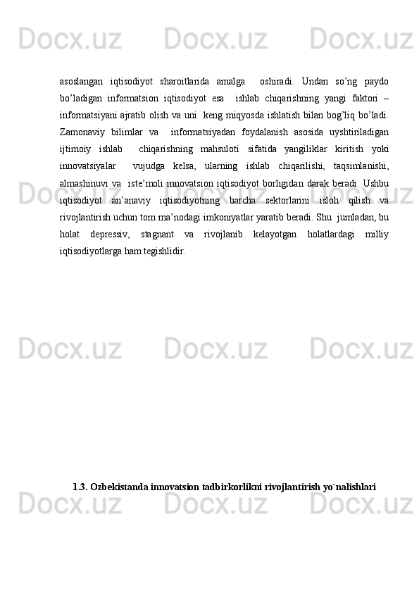 asoslangan   iqtisodiyot   sharoitlarida   amalga     oshiradi.   Undan   so’ng   paydo
bo’ladigan   informatsion   iqtisodiyot   esa     ishlab   chiqarishning   yangi   faktori   –
informatsiyani ajratib olish va uni   keng miqyosda ishlatish bilan bog’liq bo’ladi.
Zamonaviy   bilimlar   va     informatsiyadan   foydalanish   asosida   uyshtiriladigan
ijtimoiy   ishlab     chiqarishning   mahsuloti   sifatida   yangiliklar   kiritish   yoki
innovatsiyalar     vujudga   kelsa,   ularning   ishlab   chiqarilishi,   taqsimlanishi,
almashinuvi   va     iste’moli   innovatsion   iqtisodiyot   borligidan   darak   beradi.   Ushbu
iqtisodiyot   an’anaviy   iqtisodiyotning   barcha   sektorlarini   isloh   qilish   va
rivojlantirish uchun tom ma’nodagi imkoniyatlar yaratib beradi. Shu  jumladan, bu
holat   depressiv,   stagnant   va   rivojlanib   kelayotgan   holatlardagi   milliy
iqtisodiyotlarga ham tegishlidir.
1.3.  Ozb е kistanda innovatsion tadbirkorlikni rivojlantirish yo`nalishlari 