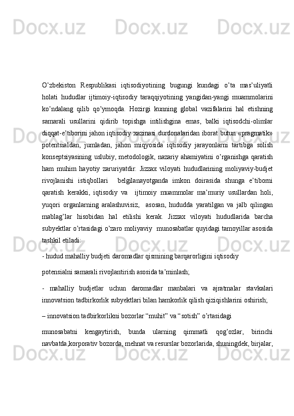 O’zbekiston   Respublikasi   iqtisodiyotining   bugungi   kundagi   o’ta   mas’uliyatli
holati   hududlar   ijtimoiy-iqtisodiy   taraqqiyotining   yangidan-yangi   muammolarini
ko’ndalang   qilib   qo’ymoqda.   Hozirgi   kunning   global   vazifalarini   hal   etishning
samarali   usullarini   qidirib   topishga   intilishgina   emas,   balki   iqtisodchi-olimlar
diqqat-e’tiborini jahon iqtisodiy xazinasi durdonalaridan iborat butun «pragmatik»
potentsialdan,   jumladan,   jahon   miqyosida   iqtisodiy   jarayonlarni   tartibga   solish
konseptsiyasining   uslubiy,   metodologik,   nazariy   ahamiyatini   o’rganishga   qaratish
ham   muhim   hayotiy   zaruriyatdir.   Jizzax   viloyati   hududlarining   moliyaviy-budjet
rivojlanishi   istiqbollari     belgilanayotganda   imkon   doirasida   shunga   e’tiborni
qaratish   kerakki,   iqtisodiy   va     ijtimoiy   muammolar   ma’muriy   usullardan   holi,
yuqori   organlarning   aralashuvisiz,     asosan,   hududda   yaratilgan   va   jalb   qilingan
mablag’lar   hisobidan   hal   etilishi   kerak.   Jizzax   viloyati   hududlarida   barcha
subyektlar o’rtasidagi o’zaro moliyaviy  munosabatlar quyidagi tamoyillar asosida
tashkil etiladi: 
- hudud mahalliy budjeti daromadlar qismining barqarorligini iqtisodiy  
potensialni samarali rivojlantirish asosida ta’minlash; 
-   mahalliy   budjetlar   uchun   daromadlar   manbalari   va   ajratmalar   stavkalari
innovatsion tadbirkorlik subyektlari bilan hamkorlik qilish qiziqishlarini oshirish; 
– innovatsion tadbirkorlikni bozorlar “muhit” va “sotish” o’rtasidagi  
munosabatni   kengaytirish,   bunda   ularning   qimmatli   qog’ozlar,   birinchi
navbatda,korporativ bozorda, mehnat va resurslar bozorlarida, shuningdek, birjalar, 