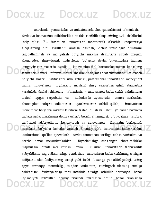 - sotuvlarda,   yarmarkalar   va   auktsionlarda   faol   qatnashishini   ta’minlash;   –
davlat va innovatsion tadbirkorlik o’rtasida sheriklik aloqalarining turli  shakllarini
joriy   qilish.   Bu   davlat   va   innovatsion   tadbirkorlik   o’rtasida   kooperatsiya
aloqalarning   turli   shakllarini   amalga   oshirish,   kichik   texnologik   firmalarni
rag’batlantirish   va   moliyalash   bo’yicha   maxsus   dasturlarni   ishlab   chiqish,
shuningdek,   ilmiy-texnik   mahsulotlar   bo’yicha   davlat   buyurtmalari   tizimini
kengaytirishni   nazarda   tutadi;   –   innovatsion-faol   korxonalar   uchun   konsalting
xizmatlari  bozori    infratuzilmasini   shakllantirish,  maslahat   xizmatlarini   ko’rsatish
bo’yicha   bozor     institutlarini   rivojlantirish,   professional   innovatsion   menejment
tizimi,   innovatsion     loyihalarni   mustaqil   ilmiy   ekspertiza   qilish   standartini
yaratishda   davlat   ishtirokini     ta’minlash;   –   innovatsion   tadbirkorlik   vakillaridan
tashkil   topgan   respublika   va     hududlarda   uyushmalar,   biznes   markazlar,
shuningdek,   halqaro   tadbirkorlar     uyushmalarini   tashkil   qilish;   –   innovatsion
menejment bo’yicha maxsus kurslarni  tashkil qilish va ushbu   yo’nalish bo’yicha
mutaxassislar malakasini doimiy oshirib borish, shuningdek  o’quv, ilmiy, uslubiy,
ma’lumot   adabiyotlarini   kengaytirish   va   innovatsion     faoliyatni   boshqarish
masalalari   bo’yicha   dasturlar   yaratish.   Shunday   qilib,   innovatsion   tadbirkorlikni
institutsional   qo’llab-quvvatlash     davlat   tomonidan   tartibga   solish   vositalari   va
barcha   bozor   mexanizmlaridan     foydalanishga   asoslangan   chora-tadbirlar
majmuasini   o’zida   aks   ettirishi   lozim.     Xususan,   innovatsion   tadbirkorlik
subyektlarini   rag’batlantirishga   yondashuv     innovatsion   tadbirkorlikning   erishgan
natijalari,   ular   faoliyatining   tashqi   yoki   ichki     bozorga   yo’naltirilganligi,   uning
qaysi   tarmoqqa   mansubligi,   miqdori   vatizimini,   shuningdek   ularning   amalga
oshiradigan   funksiyalariga   mos   ravishda   amalga   oshirilib   bormoqda.   bozor
iqtisodiyoti   sub'ektlari   doimiy   ravishda   izlanishda   bo‘lib,   bozor   talablariga 