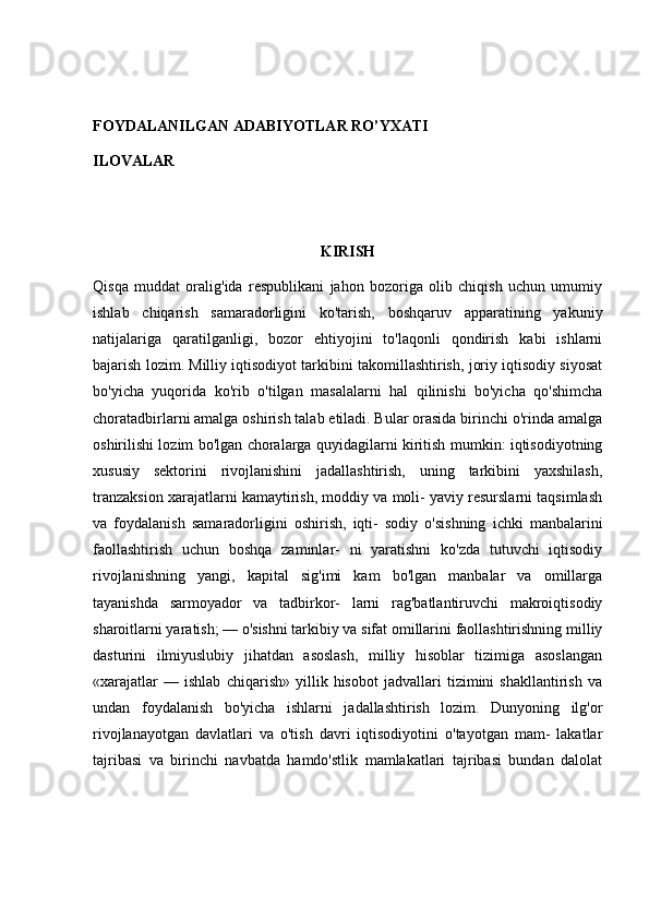 FOYDALANILGAN ADABIYOTLAR RO’YXATI
ILOVALAR
KIRISH
Qisqa   muddat   oralig'ida   respublikani   jahon   bozoriga   olib   chiqish   uchun   umumiy
ishlab   chiqarish   samaradorligini   ko'tarish,   boshqaruv   apparatining   yakuniy
natijalariga   qaratilganligi,   bozor   ehtiyojini   to'laqonli   qondirish   kabi   ishlarni
bajarish lozim. Milliy iqtisodiyot tarkibini takomillashtirish, joriy iqtisodiy siyosat
bo'yicha   yuqorida   ko'rib   o'tilgan   masalalarni   hal   qilinishi   bo'yicha   qo'shimcha
choratadbirlarni amalga oshirish talab etiladi. Bular orasida birinchi o'rinda amalga
oshirilishi lozim bo'lgan choralarga quyidagilarni kiritish mumkin: iqtisodiyotning
xususiy   sektorini   rivojlanishini   jadallashtirish,   uning   tarkibini   yaxshilash,
tranzaksion xarajatlarni kamaytirish, moddiy va moli- yaviy resurslarni taqsimlash
va   foydalanish   samaradorligini   oshirish,   iqti-   sodiy   o'sishning   ichki   manbalarini
faollashtirish   uchun   boshqa   zaminlar-   ni   yaratishni   ko'zda   tutuvchi   iqtisodiy
rivojlanishning   yangi,   kapital   sig'imi   kam   bo'lgan   manbalar   va   omillarga
tayanishda   sarmoyador   va   tadbirkor-   larni   rag'batlantiruvchi   makroiqtisodiy
sharoitlarni yaratish; — o'sishni tarkibiy va sifat omillarini faollashtirishning milliy
dasturini   ilmiyuslubiy   jihatdan   asoslash,   milliy   hisoblar   tizimiga   asoslangan
«xarajatlar   —   ishlab   chiqarish»   yillik   hisobot   jadvallari   tizimini   shakllantirish   va
undan   foydalanish   bo'yicha   ishlarni   jadallashtirish   lozim.   Dunyoning   ilg'or
rivojlanayotgan   davlatlari   va   o'tish   davri   iqtisodiyotini   o'tayotgan   mam-   lakatlar
tajribasi   va   birinchi   navbatda   hamdo'stlik   mamlakatlari   tajribasi   bundan   dalolat 