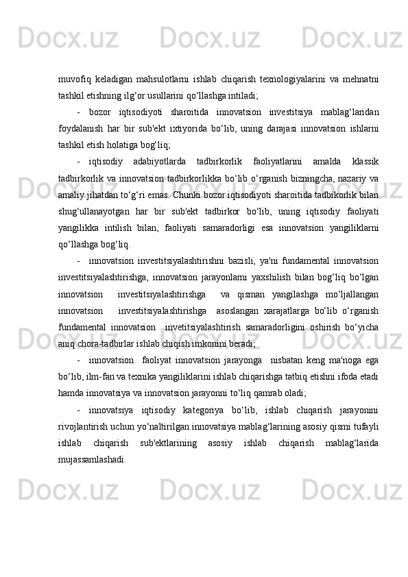 muvofiq   keladigan   mahsulotlarni   ishlab   chiqarish   texnologiyalarini   va   mehnatni
tashkil etishning ilg‘or usullarini qo‘llashga intiladi;
- bozor   iqtisodiyoti   sharoitida   innovatsion   investitsiya   mablag‘laridan
foydalanish   har   bir   sub'ekt   ixtiyorida   bo‘lib,   uning   darajasi   innovatsion   ishlarni
tashkil etish holatiga bog‘liq; 
- iqtisodiy   adabiyotlarda   tadbirkorlik   faoliyatlarini   amalda   klassik
tadbirkorlik va innovatsion tadbirkorlikka bo‘lib o‘rganish bizningcha, nazariy va
amaliy jihatdan to‘g‘ri emas. Chunki bozor iqtisodiyoti sharoitida tadbikorlik bilan
shug‘ullanayotgan   har   bir   sub'ekt   tadbirkor   bo‘lib,   uning   iqtisodiy   faoliyati
yangilikka   intilish   bilan,   faoliyati   samaradorligi   esa   innovatsion   yangiliklarni
qo‘llashga bog‘liq. 
- innovatsion   investitsiyalashtirishni   bazisli,   ya'ni   fundamental   innovatsion
investitsiyalashtirishga,   innovatsion   jarayonlarni   yaxshilish   bilan   bog‘liq   bo‘lgan
innovatsion     investitsiyalashtirishga     va   qisman   yangilashga   mo‘ljallangan
innovatsion       investitsiyalashtirishga     asoslangan   xarajatlarga   bo‘lib   o‘rganish
fundamental   innovatsion     invetitsiyalashtirish   samaradorligini   oshirish   bo‘yicha
aniq chora-tadbirlar ishlab chiqish imkonini beradi; 
- innovatsion     faoliyat   innovatsion   jarayonga     nisbatan   keng   ma'noga   ega
bo‘lib, ilm-fan va texnika yangiliklarini ishlab chiqarishga tatbiq etishni ifoda etadi
hamda innovatsiya va innovatsion jarayonni to‘liq qamrab oladi;
- innovatsiya   iqtisodiy   kategoriya   bo‘lib,   ishlab   chiqarish   jarayonini
rivojlantirish uchun yo‘naltirilgan innovatsiya mablag‘larining asosiy qismi tufayli
ishlab   chiqarish   sub'ektlarining   asosiy   ishlab   chiqarish   mablag‘larida
mujassamlashadi. 