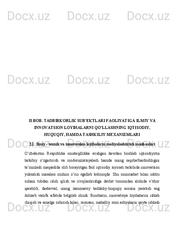 II-BOB. TADBIRKORLIK SUB’EKTLARI FAOLIYATIGA ILMIY VA
INNOVATSION LOYIHALARNI QO’LLASHNING IQTISODIY,
HUQUQIY, HAMDA TASHKILIY MEXANIZMLARI
2.1. Ilmiy - texnik va innovatsion loyihalarni moliyalashtirish manbaalari
O’zbekiston   Respublika   mustaqillikka   erishgan   davrdan   boshlab   iqtisodiyotni
tarkibiy   o’zgartirish   va   modernizatsiyalash   hamda   uning   raqobatbardoshligini
ta’minlash maqsadida olib borayotgan faol iqtisodiy siyosati tarkibida innovatsion
yuksalish   masalasi   muhim   o’rin   egallab   kelmoqda.   Shu   munosabat   bilan   ushbu
sohani   tubdan   isloh   qilish   va   rivojlantirishga   davlat   tomonidan   alohida   e’tibor
qaratilib,   dastavval,   uning   zamonaviy   tashkiliy-huquqiy   asosini   yaratish   eng
dolzarb   vazifa   sifatida   belgilab   olindi.   Binobarin,   innovatsiya   loyihalarini   ishlab
chiqish va amalga oshirish bilan, xususan, mahalliy xom ashyolarni  qayta ishlash 