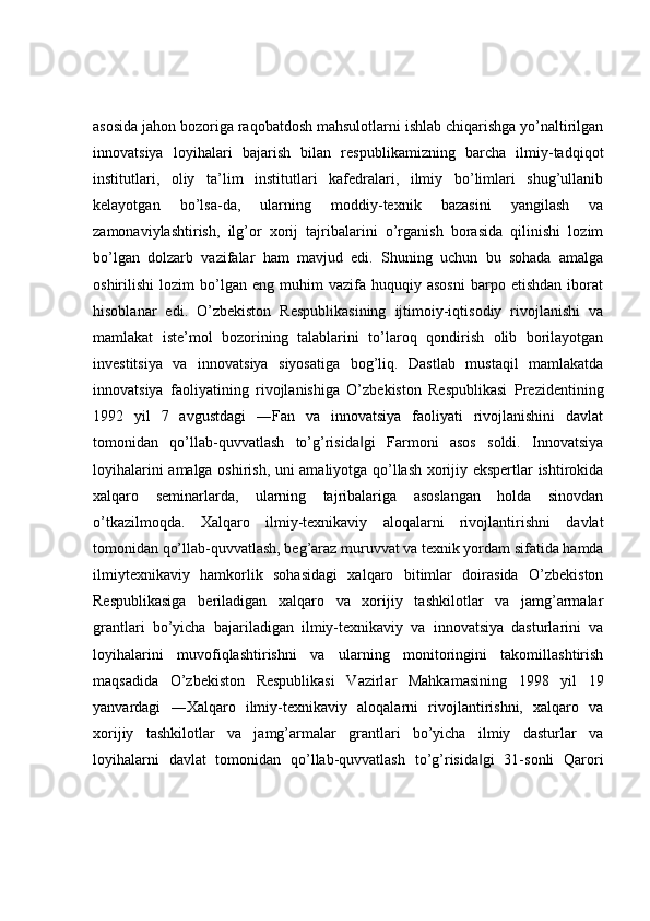 asosida jahon bozoriga raqobatdosh mahsulotlarni ishlab chiqarishga yo’naltirilgan
innovatsiya   loyihalari   bajarish   bilan   respublikamizning   barcha   ilmiy-tadqiqot
institutlari,   oliy   ta’lim   institutlari   kafedralari,   ilmiy   bo’limlari   shug’ullanib
kelayotgan   bo’lsa-da,   ularning   moddiy-texnik   bazasini   yangilash   va
zamonaviylashtirish,   ilg’or   xorij   tajribalarini   o’rganish   borasida   qilinishi   lozim
bo’lgan   dolzarb   vazifalar   ham   mavjud   edi.   Shuning   uchun   bu   sohada   amalga
oshirilishi   lozim   bo’lgan   eng   muhim   vazifa  huquqiy   asosni   barpo   etishdan   iborat
hisoblanar   edi.   O’zbekiston   Respublikasining   ijtimoiy-iqtisodiy   rivojlanishi   va
mamlakat   iste’mol   bozorining   talablarini   to’laroq   qondirish   olib   borilayotgan
investitsiya   va   innovatsiya   siyosatiga   bog’liq.   Dastlab   mustaqil   mamlakatda
innovatsiya   faoliyatining   rivojlanishiga   O’zbekiston   Respublikasi   Prezidentining
1992   yil   7   avgustdagi   ―Fan   va   innovatsiya   faoliyati   rivojlanishini   davlat
tomonidan   qo’llab-quvvatlash   to’g’risida gi   Farmoni   asos   soldi.   Innovatsiya‖
loyihalarini amalga oshirish, uni amaliyotga qo’llash xorijiy ekspertlar ishtirokida
xalqaro   seminarlarda,   ularning   tajribalariga   asoslangan   holda   sinovdan
o’tkazilmoqda.   Xalqaro   ilmiy-texnikaviy   aloqalarni   rivojlantirishni   davlat
tomonidan qo’llab-quvvatlash, beg’araz muruvvat va texnik yordam sifatida hamda
ilmiytexnikaviy   hamkorlik   sohasidagi   xalqaro   bitimlar   doirasida   O’zbekiston
Respublikasiga   beriladigan   xalqaro   va   xorijiy   tashkilotlar   va   jamg’armalar
grantlari   bo’yicha   bajariladigan   ilmiy-texnikaviy   va   innovatsiya   dasturlarini   va
loyihalarini   muvofiqlashtirishni   va   ularning   monitoringini   takomillashtirish
maqsadida   O’zbekiston   Respublikasi   Vazirlar   Mahkamasining   1998   yil   19
yanvardagi   ―Xalqaro   ilmiy-texnikaviy   aloqalarni   rivojlantirishni,   xalqaro   va
xorijiy   tashkilotlar   va   jamg’armalar   grantlari   bo’yicha   ilmiy   dasturlar   va
loyihalarni   davlat   tomonidan   qo’llab-quvvatlash   to’g’risida gi   31-sonli   Qarori	
‖ 