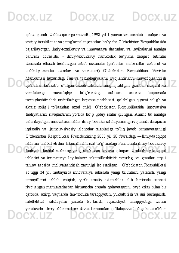 qabul qilindi. Ushbu qarorga muvofiq 1998 yil 1 yanvardan boshlab: - xalqaro va
xorijiy tashkilotlar va jamg’armalar grantlari bo’yicha O’zbekiston Respublikasida
bajarilayotgan   ilmiy-texnikaviy   va   innovatsiya   dasturlari   va   loyihalarini   amalga
oshirish   doirasida;   -   ilmiy-texnikaviy   hamkorlik   bo’yicha   xalqaro   bitimlar
doirasida   etkazib   beriladigan   asbob-uskunalar   (priborlar,   materiallar,   axborot   va
tashkiliy-texnika   tizimlari   va   vositalari)   O’zbekiston   Respublikasi   Vazirlar
Mahkamasi   huzuridagi   Fan   va   texnologiyalarni   rivojlantirishni   muvofiqlashtirish
qo’mitasi   ko’rsatib   o’tilgan   asbob-uskunalarning   ajratilgan   grantlar   maqsad   va
vazifalariga   muvofiqligi   to’g’risidagi   xulosasi   asosida   bojxonada
rasmiylashtirishda   undiriladigan   bojxona   poshlinasi,   qo’shilgan   qiymat   solig’i   va
aktsiz   solig’i   to’lashdan   ozod   etildi.   O’zbekiston   Respublikasida   innovatsiya
faoliyatlarini   rivojlantirish   yo’lida   ko’p   ijobiy   ishlar   qilingan.   Ammo   bu   amalga
oshirilayotgan innovatsion ishlar ilmiy-texnika salohiyatining rivojlanish darajasini
iqtisodiy   va   ijtimoiy-siyosiy   islohotlar   talablariga   to’liq   javob   bermayotganligi
O’zbekiston   Respublikasi   Prezidentining   2002   yil   20   fevraldagi   ―Ilmiy-tadqiqot
ishlarini tashkil etishni takomillashtirish  to’g’risidagi Farmonida ilmiy-texnikaviy‖
faoliyatni tashkil etishning yangi strukturasi tavsiya qilingan. Unda ilmiy-tadqiqot
ishlarini   va   innovatsiya   loyihalarini   takomillashtirish   zarurligi   va   grantlar   orqali
tanlov   asosida   moliyalashtirish   zarurligi   ko’rsatilgan.     O’zbekiston   Respublikasi
so’nggi   24   yil   mobaynida   innovatsiya   sohasida   yangi   bilimlarni   yaratish,   yangi
tamoyillarni   ishlab   chiqish,   yirik   amaliy   izlanishlar   olib   borishda   sanoati
rivojlangan   mamlakatlardan   birmuncha   orqada   qolayotganini   qayd   etish   bilan   bir
qatorda,   oxirgi   vaqtlarda   fan-texnika   taraqqiyotini   yuksaltirish   va   uni   boshqarish,
intellektual   salohiyatni   yanada   ko’tarish,   iqtisodiyot   taraqqiyotiga   zamin
yaratuvchi  ilmiy ishlanmalarni davlat tomonidan qo’llabquvvatlashga katta e’tibor 