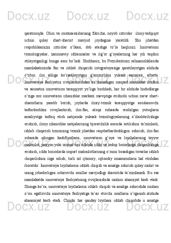 qaratmoqda.   Olim   va   mutaxassislarning   fikricha,   noyob   ixtirolar     ilmiy-tadqiqot
uchun   qulay   shart-sharoit   mavjud   joydagina   yaratildi.   Shu   jihatdan
respublikamizni   ixtirolar   o’lkasi,   deb   atashga   to’la   haqlimiz.   Innovatsion
texnologiyalar,   zamonaviy   ishlanmalar   va   ilg’or   g’oyalarning   har   yili   taqdim
etilayotganligi   bunga   asos   bo’ladi.   Shubhasiz,   bu   Prezidentimiz   rahnamoliklarida
mamlakatimizda   fan   va   ishlab   chiqarish   integratsiyasiga   qaratilayotgan   alohida
e’tibor,   ilm   ahliga   ko’rsatilayotgan   g’amxurlikni   yuksak   samarasi,   albatta.
Innovatsiya   faoliyatini   rivojlantirishdan   ko’zlanadigan   maqsad   mamlakat   ilmfani
va   sanoatini   innovatsion   taraqqiyot   yo’liga   boshlash,   har   bir   alohida   hududlarga
o’ziga   xos   innovatsion   izlanishlar   markazi   mavqeiga   erishishi   uchun   zarur   shart-
sharoitlarni   yaratib   berish,   joylarda   ilmiy-texnik   taraqqiyotga   asoslanuvchi
tadbirkorlikni   rivojlantirish,   ilm-fan,   aloqa   sohasida   erishilgan   yutuqlarni
amaliyotga   tadbiq   etish   natijasida   yuksak   texnologiyalarning   o’zlashtirilishiga
erishish,  ilmiy izlanishlar  natijalarining tijoratchilik asosida  sotilishini  ta’minlash,
ishlab   chiqarish   tizimining   texnik   jihatdan   raqobatbardoshligini   oshirish,   ilm-fan
sohasida   qilingan   kashfiyotlarni,   innovatsion   g’oya   va   loyihalarning   tayyor
mahsulot, jarayon yoki xizmat turi sifatida ichki va tashqi bozorlarga chiqarilishiga
erishish, ichki bozorlarda import mahsulotlarining o’rnini bosadigan tovarlar ishlab
chiqarilishini   izga   solish,   turli   xil   ijtimoiy,   iqtisodiy   muammolarni   hal   etishdan
iboratdir. Innovatsiya loyihalarini ishlab chiqish va amalga oshirish qulay muhit va
uning jobadorligini  oshiruvchi   omillar   mavjudligi   sharoitida ta’minlanadi.  Bu  esa
mamlakatda   innovatsiya   faoliyatining   rivojlanishida   muhim   ahamiyat   kasb   etadi.
Shunga ko’ra, innovatsiya loyihalarini ishlab chiqish va amalga oshirishda muhim
o’rin   egallovchi   innovatsiya   faoliyatiga   ta’sir   etuvchi   omillarni   o’rganish   alohida
ahaamiyat   kasb   etadi.   Chunki   har   qanday   loyihani   ishlab   chiqishda   u   amalga 
