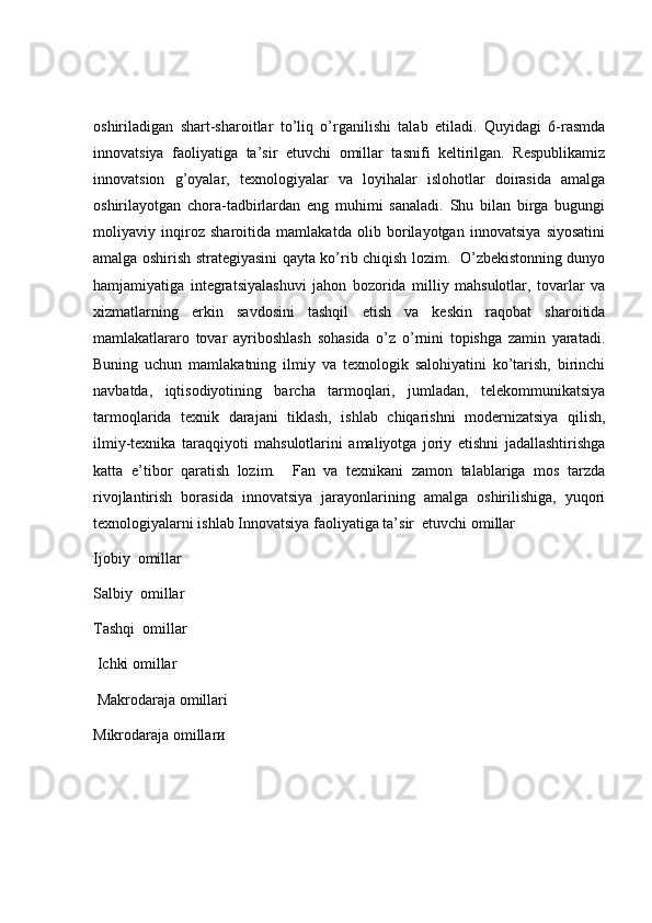 oshiriladigan   shart-sharoitlar   to’liq   o’rganilishi   talab   etiladi.   Quyidagi   6-rasmda
innovatsiya   faoliyatiga   ta’sir   etuvchi   omillar   tasnifi   keltirilgan.   Respublikamiz
innovatsion   g’oyalar,   texnologiyalar   va   loyihalar   islohotlar   doirasida   amalga
oshirilayotgan   chora-tadbirlardan   eng   muhimi   sanaladi.   Shu   bilan   birga   bugungi
moliyaviy   inqiroz   sharoitida   mamlakatda   olib   borilayotgan   innovatsiya   siyosatini
amalga oshirish strategiyasini qayta ko’rib chiqish lozim.   O’zbekistonning dunyo
hamjamiyatiga   integratsiyalashuvi   jahon   bozorida   milliy   mahsulotlar,   tovarlar   va
xizmatlarning   erkin   savdosini   tashqil   etish   va   keskin   raqobat   sharoitida
mamlakatlararo   tovar   ayriboshlash   sohasida   o’z   o’rnini   topishga   zamin   yaratadi.
Buning   uchun   mamlakatning   ilmiy   va   texnologik   salohiyatini   ko’tarish,   birinchi
navbatda,   iqtisodiyotining   barcha   tarmoqlari,   jumladan,   telekommunikatsiya
tarmoqlarida   texnik   darajani   tiklash,   ishlab   chiqarishni   modernizatsiya   qilish,
ilmiy-texnika   taraqqiyoti   mahsulotlarini   amaliyotga   joriy   etishni   jadallashtirishga
katta   e’tibor   qaratish   lozim.     Fan   va   texnikani   zamon   talablariga   mos   tarzda
rivojlantirish   borasida   innovatsiya   jarayonlarining   amalga   oshirilishiga,   yuqori
texnologiyalarni ishlab Innovatsiya faoliyatiga ta’sir  etuvchi omillar 
Ijobiy  omillar 
Salbiy  omillar 
Tashqi  omillar 
 Ichki omillar 
 Makrodaraja omillari 
Mikrodaraja omillarи