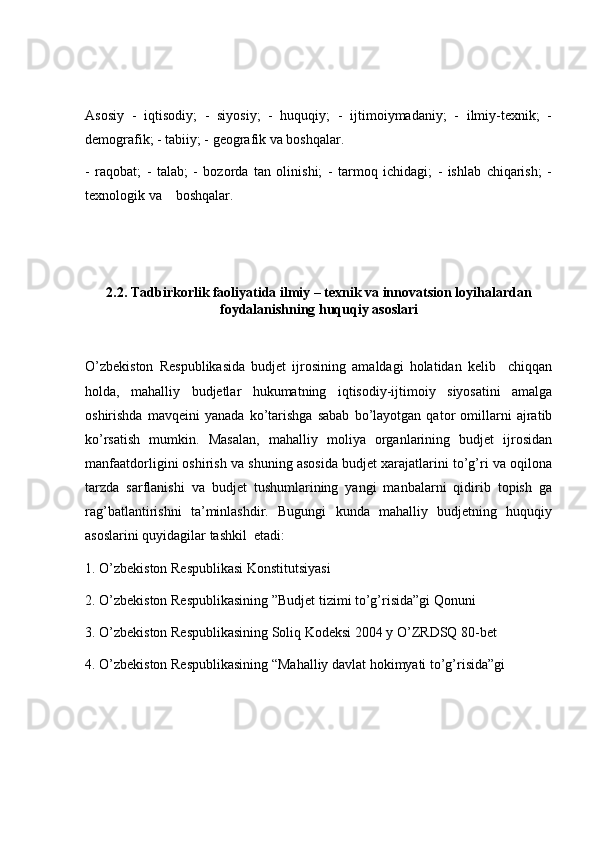 Asosiy   -   iqtisodiy;   -   siyosiy;   -   huquqiy;   -   ijtimoiymadaniy;   -   ilmiy-texnik;   -
demografik; - tabiiy; - geografik va boshqalar. 
-   raqobat;   -   talab;   -   bozorda   tan   olinishi;   -   tarmoq   ichidagi;   -   ishlab   chiqarish;   -
texnologik va    boshqalar. 
2.2. Tadbirkorlik faoliyatida ilmiy – texnik va innovatsion loyihalardan
foydalanishning huquqiy asoslari
O’zbekiston   Respublikasida   budjet   ijrosining   amaldagi   holatidan   kelib     chiqqan
holda,   mahalliy   budjetlar   hukumatning   iqtisodiy-ijtimoiy   siyosatini   amalga
oshirishda   mavqeini   yanada   ko’tarishga   sabab   bo’layotgan   qator   omillarni   ajratib
ko’rsatish   mumkin.   Masalan,   mahalliy   moliya   organlarining   budjet   ijrosidan
manfaatdorligini oshirish va shuning asosida budjet xarajatlarini to’g’ri va oqilona
tarzda   sarflanishi   va   budjet   tushumlarining   yangi   manbalarni   qidirib   topish   ga
rag’batlantirishni   ta’minlashdir.   Bugungi   kunda   mahalliy   budjetning   huquqiy
asoslarini quyidagilar tashkil  etadi: 
1. O’zbekiston Respublikasi Konstitutsiyasi 
2. O’zbekiston Respublikasining ”Budjet tizimi to’g’risida”gi Qonuni 
3. O’zbekiston Respublikasining Soliq Kodeksi 2004 y O’ZRDSQ 80-bet 
4. O’zbekiston Respublikasining “Mahalliy davlat hokimyati to’g’risida”gi   