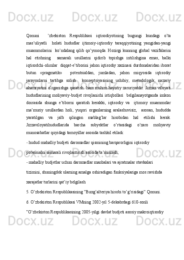 Qonuni     ’zbekiston   Respublikasi   iqtisodiyotining   bugungi   kundagi   o’ta
mas’uliyatli     holati   hududlar   ijtimoiy-iqtisodiy   taraqqiyotining   yangidan-yangi
muammolarini     ko’ndalang   qilib   qo’ymoqda.   Hozirgi   kunning   global   vazifalarini
hal   etishning     samarali   usullarini   qidirib   topishga   intilishgina   emas,   balki
iqtisodchi-olimlar   diqqat-e’tiborini jahon iqtisodiy xazinasi durdonalaridan iborat
butun   «pragmatik»     potentsialdan,   jumladan,   jahon   miqyosida   iqtisodiy
jarayonlarni   tartibga   solish     konseptsiyasining   uslubiy,   metodologik,   nazariy
ahamiyatini o’rganishga qaratish   ham muhim hayotiy zaruriyatdir. Jizzax viloyati
hududlarining  moliyaviy-budjet   rivojlanishi  istiqbollari     belgilanayotganda  imkon
doirasida   shunga   e’tiborni   qaratish   kerakki,   iqtisodiy   va     ijtimoiy   muammolar
ma’muriy   usullardan   holi,   yuqori   organlarning   aralashuvisiz,     asosan,   hududda
yaratilgan   va   jalb   qilingan   mablag’lar   hisobidan   hal   etilishi   kerak.
Jizzaviloyatihududlarida   barcha   subyektlar   o’rtasidagi   o’zaro   moliyaviy
munosabatlar quyidagi tamoyillar asosida tashkil etiladi: 
- hudud mahalliy budjeti daromadlar qismining barqarorligini iqtisodiy  
potensialni samarali rivojlantirish asosida ta’minlash; 
- mahalliy budjetlar uchun daromadlar manbalari va ajratmalar stavkalari  
tizimini, shuningdek ularning amalga oshiradigan funksiyalariga mos ravishda  
xarajatlar turlarini qat’iy belgilash
5. O’zbekiston Respublikasining ”Buxg’alteriya hisobi to’g’risidagi” Qonuni. 
6. O’zbekiston Respublikasi VMning 2002-yil 5-dekabrdagi 610-sonli  
”O’zbekiston Respublikasining 2005-yilgi davlat budjeti asosiy makroiqtisodiy   
