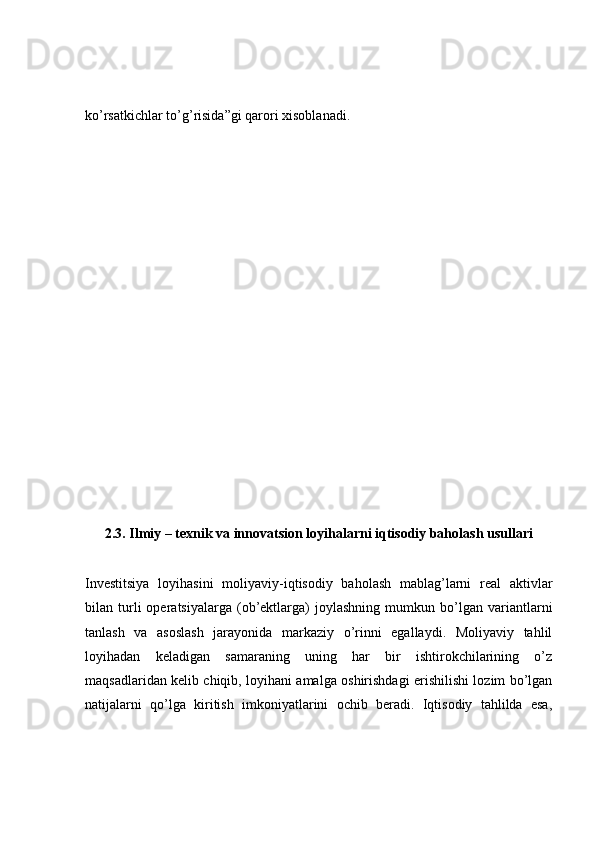 ko’rsatkichlar to’g’risida”gi qarori xisoblanadi.
2.3. Ilmiy – texnik va innovatsion loyihalarni iqtisodiy baholash usullari
Investitsiya   loyihasini   moliyaviy-iqtisodiy   baholash   mablag’larni   real   aktivlar
bilan  turli   operatsiyalarga   (ob’ektlarga)   joylashning   mumkun  bo’lgan  variantlarni
tanlash   va   asoslash   jarayonida   markaziy   o’rinni   egallaydi.   Moliyaviy   tahlil
loyihadan   keladigan   samaraning   uning   har   bir   ishtirokchilarining   o’z
maqsadlaridan kelib chiqib, loyihani amalga oshirishdagi erishilishi lozim bo’lgan
natijalarni   qo’lga   kiritish   imkoniyatlarini   ochib   beradi.   Iqtisodiy   tahlilda   esa, 