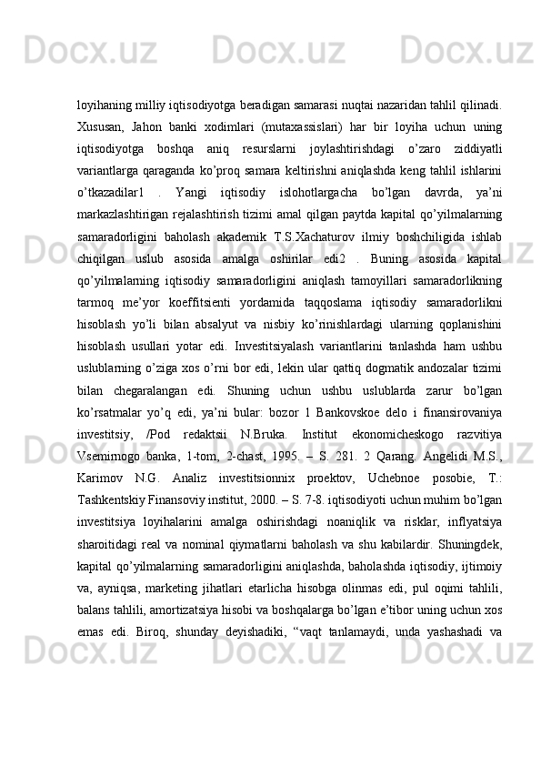 loyihaning milliy iqtisodiyotga beradigan samarasi nuqtai nazaridan tahlil qilinadi.
Xususan,   Jahon   banki   xodimlari   (mutaxassislari)   har   bir   loyiha   uchun   uning
iqtisodiyotga   boshqa   aniq   resurslarni   joylashtirishdagi   o’zaro   ziddiyatli
variantlarga   qaraganda   ko’proq   samara   keltirishni   aniqlashda   keng   tahlil   ishlarini
o’tkazadilar1   .   Yangi   iqtisodiy   islohotlargacha   bo’lgan   davrda,   ya’ni
markazlashtirigan  rejalashtirish  tizimi  amal  qilgan  paytda kapital   qo’yilmalarning
samaradorligini   baholash   akademik   T.S.Xachaturov   ilmiy   boshchiligida   ishlab
chiqilgan   uslub   asosida   amalga   oshirilar   edi2   .   Buning   asosida   kapital
qo’yilmalarning   iqtisodiy   samaradorligini   aniqlash   tamoyillari   samaradorlikning
tarmoq   me’yor   koeffitsienti   yordamida   taqqoslama   iqtisodiy   samaradorlikni
hisoblash   yo’li   bilan   absalyut   va   nisbiy   ko’rinishlardagi   ularning   qoplanishini
hisoblash   usullari   yotar   edi.   Investitsiyalash   variantlarini   tanlashda   ham   ushbu
uslublarning  o’ziga   xos  o’rni  bor   edi,  lekin  ular   qattiq  dogmatik  andozalar   tizimi
bilan   chegaralangan   edi.   Shuning   uchun   ushbu   uslublarda   zarur   bo’lgan
ko’rsatmalar   yo’q   edi,   ya’ni   bular:   bozor   1   Bankovskoe   delo   i   finansirovaniya
investitsiy,   /Pod   redaktsii   N.Bruka.   Institut   ekonomicheskogo   razvitiya
Vsemirnogo   banka,   1-tom,   2-chast,   1995.   –   S.   281.   2   Qarang.   Angelidi   M.S.,
Karimov   N.G.   Analiz   investitsionnix   proektov,   Uchebnoe   posobie,   T.:
Tashkentskiy Finansoviy institut, 2000. – S. 7-8. iqtisodiyoti uchun muhim bo’lgan
investitsiya   loyihalarini   amalga   oshirishdagi   noaniqlik   va   risklar,   inflyatsiya
sharoitidagi   real   va   nominal   qiymatlarni   baholash   va   shu   kabilardir.   Shuningdek,
kapital qo’yilmalarning samaradorligini aniqlashda, baholashda iqtisodiy, ijtimoiy
va,   ayniqsa,   marketing   jihatlari   etarlicha   hisobga   olinmas   edi,   pul   oqimi   tahlili,
balans tahlili, amortizatsiya hisobi va boshqalarga bo’lgan e’tibor uning uchun xos
emas   edi.   Biroq,   shunday   deyishadiki,   “vaqt   tanlamaydi,   unda   yashashadi   va 
