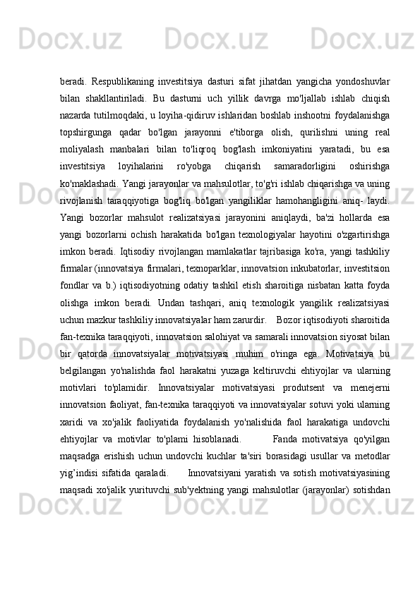beradi.   Respublikaning   investitsiya   dasturi   sifat   jihatdan   yangicha   yondoshuvlar
bilan   shakllantiriladi.   Bu   dasturni   uch   yillik   davrga   mo'ljallab   ishlab   chiqish
nazarda tutilmoqdaki, u loyiha-qidiruv ishlaridan boshlab inshootni foydalanishga
topshirgunga   qadar   bo'lgan   jarayonni   e'tiborga   olish,   qurilishni   uning   real
moliyalash   manbalari   bilan   to'liqroq   bog'lash   imkoniyatini   yaratadi,   bu   esa
investitsiya   loyihalarini   ro'yobga   chiqarish   samaradorligini   oshirishga
ko'maklashadi. Yangi jarayonlar va mahsulotlar, to'g'ri ishlab chiqarishga va uning
rivojlanish   taraqqiyotiga   bog'liq   bo'lgan   yangiliklar   hamohangligini   aniq-   laydi.
Yangi   bozorlar   mahsulot   realizatsiyasi   jarayonini   aniqlaydi,   ba'zi   hollarda   esa
yangi   bozorlarni   ochish   harakatida   bo'lgan   texnologiyalar   hayotini   o'zgartirishga
imkon   beradi.   Iqtisodiy   rivojlangan   mamlakatlar   tajribasiga   ko'ra,   yangi   tashkiliy
firmalar (innovatsiya firmalari, texnoparklar, innovatsion inkubatorlar, investitsion
fondlar   va   b.)   iqtisodiyotning   odatiy   tashkil   etish   sharoitiga   nisbatan   katta   foyda
olishga   imkon   beradi.   Undan   tashqari,   aniq   texnologik   yangilik   realizatsiyasi
uchun mazkur tashkiliy innovatsiyalar ham zarurdir.    Bozor iqtisodiyoti sharoitida
fan-texnika taraqqiyoti, innovatsion salohiyat va samarali innovatsion siyosat bilan
bir   qatorda   innovatsiyalar   motivatsiyasi   muhim   o'ringa   ega.   Motivatsiya   bu
belgilangan   yo'nalishda   faol   harakatni   yuzaga   keltiruvchi   ehtiyojlar   va   ularning
motivlari   to'plamidir.   Innovatsiyalar   motivatsiyasi   produtsent   va   menejerni
innovatsion faoliyat, fan-texnika taraqqiyoti va innovatsiyalar sotuvi yoki ularning
xaridi   va   xo'jalik   faoliyatida   foydalanish   yo'nalishida   faol   harakatiga   undovchi
ehtiyojlar   va   motivlar   to'plami   hisoblanadi.             Fanda   motivatsiya   qo'yilgan
maqsadga   erishish   uchun   undovchi   kuchlar   ta'siri   borasidagi   usullar   va   metodlar
yig’indisi   sifatida   qaraladi.           Innovatsiyani   yaratish   va   sotish   motivatsiyasining
maqsadi  xo'jalik   yurituvchi  sub'yektning   yangi   mahsulotlar  (jarayonlar)   sotishdan 