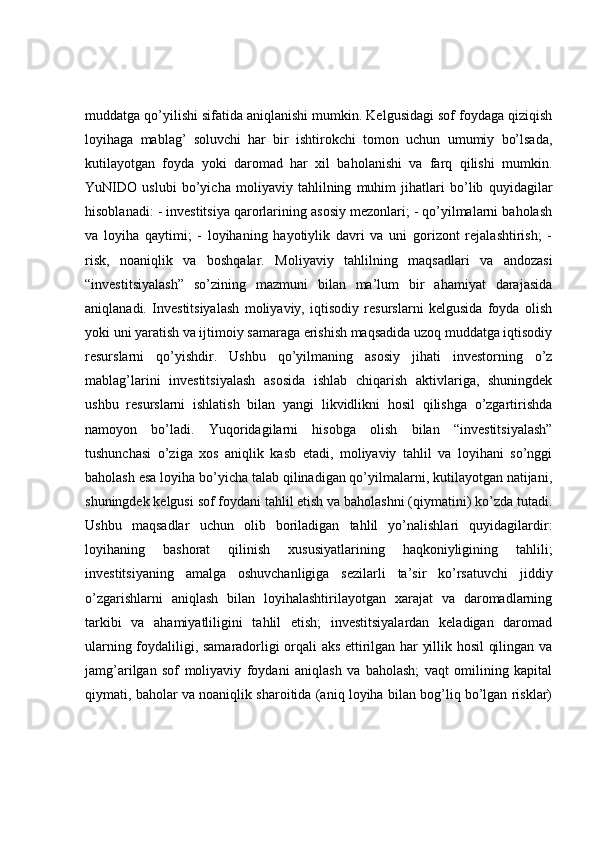 muddatga qo’yilishi sifatida aniqlanishi mumkin. Kelgusidagi sof foydaga qiziqish
loyihaga   mablag’   soluvchi   har   bir   ishtirokchi   tomon   uchun   umumiy   bo’lsada,
kutilayotgan   foyda   yoki   daromad   har   xil   baholanishi   va   farq   qilishi   mumkin.
YuNIDO   uslubi   bo’yicha   moliyaviy   tahlilning   muhim   jihatlari   bo’lib   quyidagilar
hisoblanadi: - investitsiya qarorlarining asosiy mezonlari; - qo’yilmalarni baholash
va   loyiha   qaytimi;   -   loyihaning   hayotiylik   davri   va   uni   gorizont   rejalashtirish;   -
risk,   noaniqlik   va   boshqalar.   Moliyaviy   tahlilning   maqsadlari   va   andozasi
“investitsiyalash”   so’zining   mazmuni   bilan   ma’lum   bir   ahamiyat   darajasida
aniqlanadi.   Investitsiyalash   moliyaviy,   iqtisodiy   resurslarni   kelgusida   foyda   olish
yoki uni yaratish va ijtimoiy samaraga erishish maqsadida uzoq muddatga iqtisodiy
resurslarni   qo’yishdir.   Ushbu   qo’yilmaning   asosiy   jihati   investorning   o’z
mablag’larini   investitsiyalash   asosida   ishlab   chiqarish   aktivlariga,   shuningdek
ushbu   resurslarni   ishlatish   bilan   yangi   likvidlikni   hosil   qilishga   o’zgartirishda
namoyon   bo’ladi.   Yuqoridagilarni   hisobga   olish   bilan   “investitsiyalash”
tushunchasi   o’ziga   xos   aniqlik   kasb   etadi,   moliyaviy   tahlil   va   loyihani   so’nggi
baholash esa loyiha bo’yicha talab qilinadigan qo’yilmalarni, kutilayotgan natijani,
shuningdek kelgusi sof foydani tahlil etish va baholashni (qiymatini) ko’zda tutadi.
Ushbu   maqsadlar   uchun   olib   boriladigan   tahlil   yo’nalishlari   quyidagilardir:
loyihaning   bashorat   qilinish   xususiyatlarining   haqkoniyligining   tahlili;
investitsiyaning   amalga   oshuvchanligiga   sezilarli   ta’sir   ko’rsatuvchi   jiddiy
o’zgarishlarni   aniqlash   bilan   loyihalashtirilayotgan   xarajat   va   daromadlarning
tarkibi   va   ahamiyatliligini   tahlil   etish;   investitsiyalardan   keladigan   daromad
ularning foydaliligi, samaradorligi orqali aks ettirilgan har yillik hosil qilingan va
jamg’arilgan   sof   moliyaviy   foydani   aniqlash   va   baholash;   vaqt   omilining   kapital
qiymati, baholar va noaniqlik sharoitida (aniq loyiha bilan bog’liq bo’lgan risklar) 