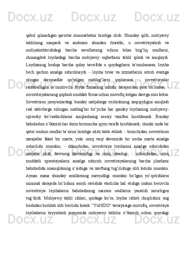 qabul   qilinadigan   qarorlar   munosabatini   hisobga   olish.   Shunday   qilib,   moliyaviy
tahlilning   maqsadi   va   andozasi   shundan   iboratki,   u   investitsiyalash   va
moliyalashtirishdagi   barcha   savollarning   echimi   bilan   bog’liq   omillarni,
shuningdek   loyihadagi   barcha   moliyaviy   oqibatlarni   tahlil   qiladi   va   aniqlaydi.
Loyihaning   boshqa   barcha   qulay   tavsifida   u   quydagilarni   ta’minlamasa,   loyiha
hech   qachon   amalga   oshirilmaydi:   -   loyiha   tovar   va   xizmatlarini   sotish   evaziga
olingan   daromadlar   qo’yilgan   mablag’larni   qoplamasa;   -   investitsiyalar
rentabelligini   ta’minlovchi   foyda   firmaning   xohshi   darajasidan   past   bo’lmasa;   -
investitsiyalarning qoplash muddati firma uchun muvofiq kelgan davrga mos kelsa.
Investitsion   jarayonlardagi   bunday   natijalarga   erishishning   xaqiqiyligini   aniqlash
real   aktivlarga   solingan   mablag’lar   bo’yicha   har   qanday   loyihaning   moliyaviy-
iqtisodiy   ko’rsatkichlarini   aniqlashning   asosiy   vazifasi   hisoblanadi.   Bunday
baholashni o’tkazish har doim birmuncha qiyin vazifa hisoblanadi, chunki unda bir
qator muhim omillar ta’sirini hisobga olish talab etiladi: - birinchidan, investitsion
xarajatlar   fakat   bir   marta,   yoki   uzoq   vaqt   davomida   bir   necha   marta   amalga
oshirilishi   mumkin;   -   ikkinchidan,   investitsiya   loyihasini   amalga   oshirishdan
natijalar   olish   davrning   davomiyligi   va   uzoq   ekanligi;   -   uchinchidan,   uzoq
muddatli   operatsiyalarni   amalga   oshirish   investitsiyalarning   barcha   jihatlarni
baholashda   noaniqlikning   o’sishiga   va  xavfning  tug’ilishiga   olib  kelishi   mumkin.
Aynan   mana   shunday   omillarning   mavjudligi   mumkin   bo’lgan   yo’qotishlarni
minimal   darajada   bo’lishini   asosli   ravishda   etarlicha   hal   etishga   imkon   beruvchi
investitsiya   loyihalarini   baholashning   maxsus   usullarini   yaratish   zarurligini
tug’dirdi.   Moliyaviy   tahlil   ishlari,   qoidaga   ko’ra,   loyiha   ishlab   chiqilishini   eng
boshidan boshlab olib berilishi kerak. “YuNIDO” tavsiyasiga muvofiq, investitsiya
loyihalarini   tayyorlash   jarayonida   moliyaviy   tahlilni   o’tkazish   uchun   quyidagi 