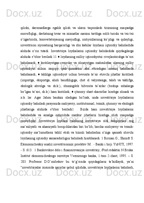 qilishi,   daromadlarga   egalik   qilish   va   ularni   taqsimlash   tizimining   maqsadga
muvofiqligi, davlatning tovar va xizmatlar narxini  tartibga solib turishi  va tez-tez
o’zgartirishi,   konvertatsiyaning   mavjudligi,   imtiyozlarning   ko’pligi   va   qulayligi,
investitsion   siyosatning   barqarorligi   va   shu   kabilar   loyihani   iqtisodiy   baholashda
alohida   o’rin   tutadi.   Investitsiya   loyihalarini   iqtisodiy   baholashda   quydagilarga
alohida e’tibor beriladi:11 ♦ loyihaning milliy iqtisodiyotni  rivojlantirishga ta’siri
baholanadi;   ♦   kiritilayotgan   resurslar   va   olinayotgan   mahsulotlar   ularning   milliy
iqtisodiyot   uchun   xaqiqiy   qadr-qimmatini   aks   ettiradigan   noaniq   baholarda
baholanadi;   ♦   tahlilga   iqtisodiyot   uchun   bevosita   ta’sir   etuvchi   jihatlar   kiritiladi
(importga,   eksportga,   aholi   bandliligiga,   chet   el   valyutasiga,   talab   va   taklifga,
ekologik   ahvolga   va   sh.k.),   shuningdek   bilvosita   ta’sirlar   (boshqa   sohalarga
bo’lgan  ta’siri, sh.k.)   ham  kiritiladi;   ♦  ijtimoiy  shart-sharoitlar   hisobga  olinadi  va
x.k.   lar.   Agar   Jahon   bankini   oladigan   bo’lsak,   unda   investitsiya   loyihalarini
iqtisodiy baholash jarayonida moliyaviy, institutsional, texnik, ijtimoiy va ekologik
jihatlariga   alohida   e’tibor   beriladi1   .   Bizda   ham   investitsiya   loyihalarini
baholashda   va   amalga   oshirishda   mazkur   jihatlarni   hisobga   olish   maqsadga
muvofiqdir.   Investitsiya   loyihasi   tsiklining   investitsiya   oldi   tadqiqotlari   eng
ma’suliyatli  va ahamiyatli bosqichlaridan biri bo’lib, barcha moliyaviy va texnik-
iqtisodiy   ma’lumotlarni   tahlil   etish   va   tizimli   baholashni   o’ziga   qamrab   oluvchi
loyihaning iqtisodiy samaradorligini baholash hisoblanadi. 1 Birman G., Shmidt S.
Ekonomicheskiy analiz investitsionnix proektov M.: - Banki i birji YuNITI, 1997.
- S. 613.. 1 Bankovskoe delo i finansirovaniya investitsiy, /Pod redaktsii N.Bruka.
Institut  ekonomicheskogo razvitiya Vsemirnogo banka, 1-tom 2-chast, 1995. – S.
283.   Professor   D.G’ozibekov   bu   to’g’risida   quyidagilarni   ta’kidlaydi,   ya’ni
“investitsiyalar xususida qarorlar qabul qilishda, investitsiya loyihalarini baholash, 