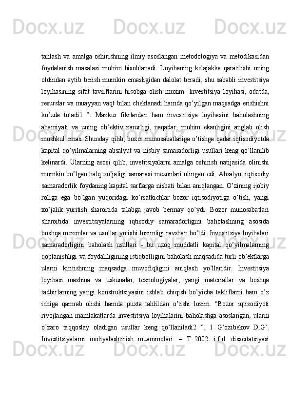 tanlash   va   amalga   oshirishning   ilmiy   asoslangan   metodologiya   va   metodikasidan
foydalanish   masalasi   muhim   hisoblanadi.   Loyihaning   kelajakka   qaratilishi   uning
oldindan aytib berish mumkin emasligidan dalolat beradi, shu sababli investitsiya
loyihasining   sifat   tavsiflarini   hisobga   olish   muxim.   Investitsiya   loyihasi,   odatda,
resurslar va muayyan vaqt bilan cheklanadi hamda qo’yilgan maqsadga erishishni
ko’zda   tutadi1   ”.   Mazkur   fikrlardan   ham   investitsiya   loyihasini   baholashning
ahamiyati   va   uning   ob’ektiv   zarurligi,   naqadar,   muhim   ekanligini   anglab   olish
mushkul emas. Shunday qilib, bozor munosabatlariga o’tishga qadar iqtisodiyotda
kapital   qo’yilmalarning   absalyut   va   nisbiy   samaradorligi   usullari   keng   qo’llanilib
kelinardi.   Ularning   asosi   qilib,   invetitsiyalarni   amalga   oshirish   natijasida   olinishi
mumkin bo’lgan halq xo’jaligi samarasi mezonlari olingan edi. Absalyut iqtisodiy
samaradorlik foydaning kapital sarflarga nisbati  bilan aniqlangan. O’zining ijobiy
roliga   ega   bo’lgan   yuqoridagi   ko’rsatkichlar   bozor   iqtisodiyotiga   o’tish,   yangi
xo’jalik   yuritish   sharoitida   talabga   javob   bermay   qo’ydi.   Bozor   munosabatlari
sharoitida   investitsiyalarning   iqtisodiy   samaradorligini   baholashning   asosida
boshqa mezonlar va usullar yotishi lozimligi ravshan bo’ldi. Investitsiya loyihalari
samaradorligini   baholash   usullari   -   bu   uzoq   muddatli   kapital   qo’yilmalarning
qoplanishligi va foydaliligining istiqbolligini baholash maqsadida turli ob’ektlarga
ularni   kiritishning   maqsadga   muvofiqligini   aniqlash   yo’llaridir.   Investitsiya
loyihasi   mashina   va   uskunalar,   texnologiyalar,   yangi   materiallar   va   boshqa
tadbirlarning   yangi   konstruktsiyasini   ishlab   chiqish   bo’yicha   takliflarni   ham   o’z
ichiga   qamrab   olishi   hamda   puxta   tahlildan   o’tishi   lozim.   “Bozor   iqtisodiyoti
rivojlangan   mamlakatlarda   investitsiya   loyihalarini   baholashga   asoslangan,   ularni
o’zaro   taqqoslay   oladigan   usullar   keng   qo’llaniladi2   ”.   1   G’ozibekov   D.G’.
Investitsiyalarni   moliyalashtirish   muammolari.   –   T.:2002.   i.f.d.   dissertatsiyasi 