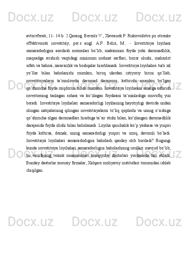 avtoreferati, 11- 14-b. 2 Qarang. Berents V., Xavranek P. Rukovodstvo po otsenke
effektivnosti   investitsiy,   per.s   angl.   A.P.   Belix,   M.:   -   Investitsiya   loyihasi
samaradorligini   asoslash   mezonlari   bo’lib,   maksimum   foyda   yoki   daromadlilik,
maqsadga   erishish   vaqtidagi   minimum   mehnat   sarflari,   bozor   ulushi,   mahsulot
sifati va bahosi, zararsizlik va boshqalar hisoblanadi. Investitsiya loyihalari turli xil
yo’llar   bilan   baholanishi   mumkin,   biroq   ulardan   ixtiyoriy   birini   qo’llab,
investitsiyalarni   ta’minlovchi   daromad   darajasini,   keltirishi   mumkin   bo’lgan
qo’shimcha foyda miqdorini bilish mumkin. Investitsiya loyihasini amalga oshirish
investorning   tanlagan   sohasi   va   ko’zlagan   foydasini   ta’minlashga   muvofiq   yuz
beradi.   Investitsiya   loyihalari   samaradorligi   loyihaning   hayotiyligi   davrida   undan
olingan   natijalarning   qilingan   investitsiyalarni   to’liq   qoplashi   va   uning   o’sishiga
qo’shimcha olgan daromadlari hisobiga ta’sir etishi bilan, ko’zlangan daromadlilik
darajasida foyda olishi bilan baholanadi. Loyiha qanchalik ko’p yashasa va yuqori
foyda   keltirsa,   demak,   uning   samaradorligi   yuqori   va   uzoq,   davomli   bo’ladi.
Investitsiya   loyihalari   samaradorligini   baholash   qanday   olib   boriladi?   Bugungi
kunda investitsiya loyihalari samaradorligini baholashning usullari mavjud bo’lib,
bu   vazifaning   texnik   muammolari   kompyuter   dasturlari   yordamida   hal   etiladi.
Bunday dasturlar xususiy firmalar, Xalqaro moliyaviy institutlari tomonidan ishlab
chiqilgan. 