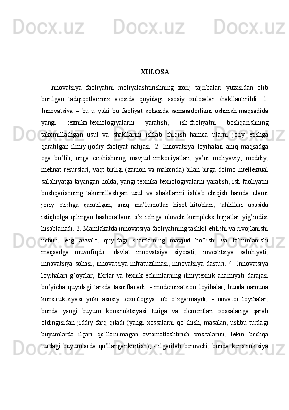 XULOSA
    Innovatsiya   faoliyatini   moliyalashtirishning   xorij   tajribalari   yuzasidan   olib
borilgan   tadqiqotlarimiz   asosida   quyidagi   asosiy   xulosalar   shakllantirildi:   1.
Innovatsiya   –   bu   u   yoki   bu   faoliyat   sohasida   samaradorlikni   oshirish   maqsadida
yangi   texnika-texnologiyalarni   yaratish,   ish-faoliyatni   boshqarishning
takomillashgan   usul   va   shakllarini   ishlab   chiqish   hamda   ularni   joriy   etishga
qaratilgan   ilmiy-ijodiy   faoliyat   natijasi.   2.   Innovatsiya   loyihalari   aniq   maqsadga
ega   bo’lib,   unga   erishishning   mavjud   imkoniyatlari,   ya’ni   moliyaviy,   moddiy,
mehnat resurslari, vaqt birligi (zamon va makonda) bilan birga doimo intellektual
salohiyatga tayangan holda, yangi texnika-texnologiyalarni yaratish, ish-faoliyatni
boshqarishning   takomillashgan   usul   va   shakllarini   ishlab   chiqish   hamda   ularni
joriy   etishga   qaratilgan,   aniq   ma’lumotlar   hisob-kitoblari,   tahlillari   asosida
istiqbolga   qilingan   bashoratlarni   o’z   ichiga   oluvchi   kompleks   hujjatlar   yig’indisi
hisoblanadi. 3. Mamlakatda innovatsiya faoliyatining tashkil etilishi va rivojlanishi
uchun,   eng   avvalo,   quyidagi   shartlarning   mavjud   bo’lishi   va   ta’minlanishi
maqsadga   muvofiqdir:   davlat   innovatsiya   siyosati,   investitsiya   salohiyati,
innovatsiya   sohasi,   innovatsiya   infratuzilmasi,   innovatsiya   dasturi.   4.   Innovatsiya
loyihalari   g’oyalar,   fikrlar   va   texnik   echimlarning   ilmiytexnik   ahamiyati   darajasi
bo’yicha   quyidagi   tarzda   tasniflanadi:   -   modernizatsion   loyihalar,   bunda   namuna
konstruktsiyasi   yoki   asosiy   texnologiya   tub   o’zgarmaydi;   -   novator   loyihalar,
bunda   yangi   buyum   konstruktsiyasi   turiga   va   elementlari   xossalariga   qarab
oldingisidan   jiddiy   farq   qiladi   (yangi   xossalarni   qo’shish,   masalan,   ushbu   turdagi
buyumlarda   ilgari   qo’llanilmagan   avtomatlashtirish   vositalarini,   lekin   boshqa
turdagi   buyumlarda   qo’llangankiritish);   -   ilgarilab   boruvchi,   bunda   konstruktsiya 