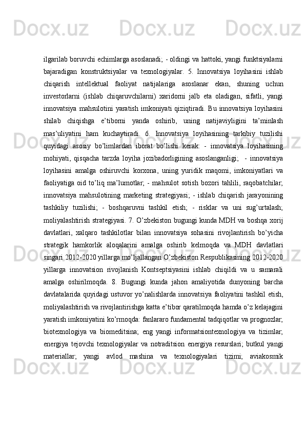 ilgarilab boruvchi echimlarga asoslanadi; - oldingi va hattoki, yangi funktsiyalarni
bajaradigan   konstruktsiyalar   va   texnologiyalar.   5.   Innovatsiya   loyihasini   ishlab
chiqarish   intellektual   faoliyat   natijalariga   asoslanar   ekan,   shuning   uchun
investorlarni   (ishlab   chiqaruvchilarni)   xaridorni   jalb   eta   oladigan,   sifatli,   yangi
innovatsiya  mahsulotini   yaratish  imkoniyati   qiziqtiradi.  Bu  innovatsiya   loyihasini
shilab   chiqishga   e’tiborni   yanda   oshirib,   uning   natijaviyligini   ta’minlash
mas’uliyatini   ham   kuchaytiradi.   6.   Innovatsiya   loyihasining   tarkibiy   tuzilishi
quyidagi   asosiy   bo’limlardan   iborat   bo’lishi   kerak:   -   innovatsiya   loyihasining
mohiyati,   qisqacha   tarzda   loyiha   jozibadorligining   asoslanganligi;     -   innovatsiya
loyihasini   amalga   oshiruvchi   korxona,   uning   yuridik   maqomi,   imkoniyatlari   va
faoliyatiga   oid   to’liq   ma’lumotlar;   -   mahsulot   sotish   bozori   tahlili,   raqobatchilar;
innovatsiya   mahsulotining   marketing   strategiyasi;   -   ishlab   chiqarish   jarayonining
tashkiliy   tuzilishi;   -   boshqaruvni   tashkil   etish;   -   risklar   va   uni   sug’urtalash;
moliyalashtirish strategiyasi. 7. O’zbekiston bugungi kunda MDH va boshqa xorij
davlatlari,   xalqaro   tashkilotlar   bilan   innovatsiya   sohasini   rivojlantirish   bo’yicha
strategik   hamkorlik   aloqalarini   amalga   oshirib   kelmoqda   va   MDH   davlatlari
singari 2012-2020 yillarga mo’ljallangan O’zbekiston Respublikasining 2012-2020
yillarga   innovatsion   rivojlanish   Kontseptsiyasini   ishlab   chiqildi   va   u   samarali
amalga   oshirilmoqda.   8.   Bugungi   kunda   jahon   amaliyotida   dunyoning   barcha
davlatalarida  quyidagi   ustuvor   yo’nalishlarda   innovatsiya  faoliyatini   tashkil  etish,
moliyalashtirish va rivojlantirishga katta e’tibor qaratilmoqda hamda o’z kelajagini
yaratish imkoniyatini ko’rmoqda: fanlararo fundamental tadqiqotlar va prognozlar;
biotexnologiya   va   biomeditsina;   eng   yangi   informatsiontexnologiya   va   tizimlar;
energiya   tejovchi   texnologiyalar   va   notraditsion   energiya   resurslari;   butkul   yangi
materiallar;   yangi   avlod   mashina   va   texnologiyalari   tizimi;   aviakosmik 