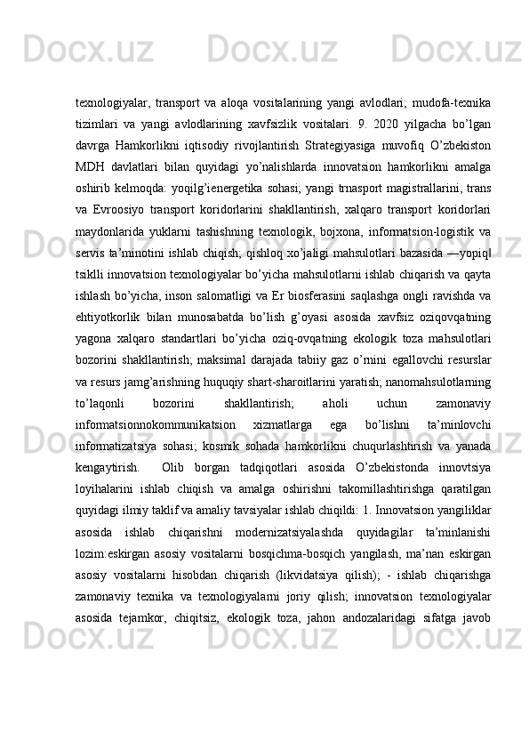 texnologiyalar,   transport   va   aloqa   vositalarining   yangi   avlodlari;   mudofa-texnika
tizimlari   va   yangi   avlodlarining   xavfsizlik   vositalari.   9.   2020   yilgacha   bo’lgan
davrga   Hamkorlikni   iqtisodiy   rivojlantirish   Strategiyasiga   muvofiq   O’zbekiston
MDH   davlatlari   bilan   quyidagi   yo’nalishlarda   innovatsion   hamkorlikni   amalga
oshirib  kelmoqda:   yoqilg’ienergetika  sohasi;  yangi  trnasport   magistrallarini,  trans
va   Evroosiyo   transport   koridorlarini   shakllantirish,   xalqaro   transport   koridorlari
maydonlarida   yuklarni   tashishning   texnologik,   bojxona,   informatsion-logistik   va
servis ta’minotini ishlab chiqish;  qishloq xo’jaligi  mahsulotlari  bazasida  ―yopiq‖
tsiklli innovatsion texnologiyalar bo’yicha mahsulotlarni ishlab chiqarish va qayta
ishlash bo’yicha, inson salomatligi  va Er biosferasini  saqlashga  ongli  ravishda va
ehtiyotkorlik   bilan   munosabatda   bo’lish   g’oyasi   asosida   xavfsiz   oziqovqatning
yagona   xalqaro   standartlari   bo’yicha   oziq-ovqatning   ekologik   toza   mahsulotlari
bozorini   shakllantirish;   maksimal   darajada   tabiiy   gaz   o’rnini   egallovchi   resurslar
va resurs jamg’arishning huquqiy shart-sharoitlarini yaratish; nanomahsulotlarning
to’laqonli   bozorini   shakllantirish;   aholi   uchun   zamonaviy
informatsionnokommunikatsion   xizmatlarga   ega   bo’lishni   ta’minlovchi
informatizatsiya   sohasi;   kosmik   sohada   hamkorlikni   chuqurlashtirish   va   yanada
kengaytirish.     Olib   borgan   tadqiqotlari   asosida   O’zbekistonda   innovtsiya
loyihalarini   ishlab   chiqish   va   amalga   oshirishni   takomillashtirishga   qaratilgan
quyidagi ilmiy taklif va amaliy tavsiyalar ishlab chiqildi: 1. Innovatsion yangiliklar
asosida   ishlab   chiqarishni   modernizatsiyalashda   quyidagilar   ta’minlanishi
lozim:eskirgan   asosiy   vositalarni   bosqichma-bosqich   yangilash,   ma’nan   eskirgan
asosiy   vositalarni   hisobdan   chiqarish   (likvidatsiya   qilish);   -   ishlab   chiqarishga
zamonaviy   texnika   va   texnologiyalarni   joriy   qilish;   innovatsion   texnologiyalar
asosida   tejamkor,   chiqitsiz,   ekologik   toza,   jahon   andozalaridagi   sifatga   javob 
