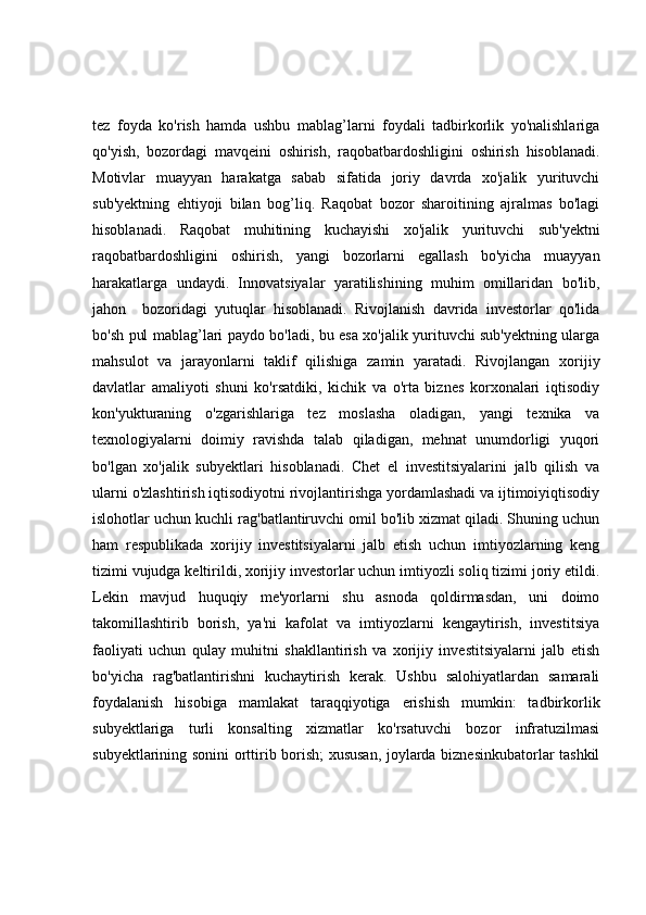 tez   foyda   ko'rish   hamda   ushbu   mablag’larni   foydali   tadbirkorlik   yo'nalishlariga
qo'yish,   bozordagi   mavqeini   oshirish,   raqobatbardoshligini   oshirish   hisoblanadi.
Motivlar   muayyan   harakatga   sabab   sifatida   joriy   davrda   xo'jalik   yurituvchi
sub'yektning   ehtiyoji   bilan   bog’liq.   Raqobat   bozor   sharoitining   ajralmas   bo'lagi
hisoblanadi.   Raqobat   muhitining   kuchayishi   xo'jalik   yurituvchi   sub'yektni
raqobatbardoshligini   oshirish,   yangi   bozorlarni   egallash   bo'yicha   muayyan
harakatlarga   undaydi.   Innovatsiyalar   yaratilishining   muhim   omillaridan   bo'lib,
jahon     bozoridagi   yutuqlar   hisoblanadi.   Rivojlanish   davrida   investorlar   qo'lida
bo'sh pul mablag’lari paydo bo'ladi, bu esa xo'jalik yurituvchi sub'yektning ularga
mahsulot   va   jarayonlarni   taklif   qilishiga   zamin   yaratadi.   Rivojlangan   xorijiy
davlatlar   amaliyoti   shuni   ko'rsatdiki,   kichik   va   o'rta   biznes   korxonalari   iqtisodiy
kon'yukturaning   o'zgarishlariga   tez   moslasha   oladigan,   yangi   texnika   va
texnologiyalarni   doimiy   ravishda   talab   qiladigan,   mehnat   unumdorligi   yuqori
bo'lgan   xo'jalik   subyektlari   hisoblanadi.   Chet   el   investitsiyalarini   jalb   qilish   va
ularni o'zlashtirish iqtisodiyotni rivojlantirishga yordamlashadi va ijtimoiyiqtisodiy
islohotlar uchun kuchli rag'batlantiruvchi omil bo'lib xizmat qiladi. Shuning uchun
ham   respublikada   xorijiy   investitsiyalarni   jalb   etish   uchun   imtiyozlarning   keng
tizimi vujudga keltirildi, xorijiy investorlar uchun imtiyozli soliq tizimi joriy etildi.
Lekin   mavjud   huquqiy   me'yorlarni   shu   asnoda   qoldirmasdan,   uni   doimo
takomillashtirib   borish,   ya'ni   kafolat   va   imtiyozlarni   kengaytirish,   investitsiya
faoliyati   uchun   qulay   muhitni   shakllantirish   va   xorijiy   investitsiyalarni   jalb   etish
bo'yicha   rag'batlantirishni   kuchaytirish   kerak.   Ushbu   salohiyatlardan   samarali
foydalanish   hisobiga   mamlakat   taraqqiyotiga   erishish   mumkin:   tadbirkorlik
subyektlariga   turli   konsalting   xizmatlar   ko'rsatuvchi   bozor   infratuzilmasi
subyektlarining sonini orttirib borish; xususan, joylarda biznesinkubatorlar tashkil 