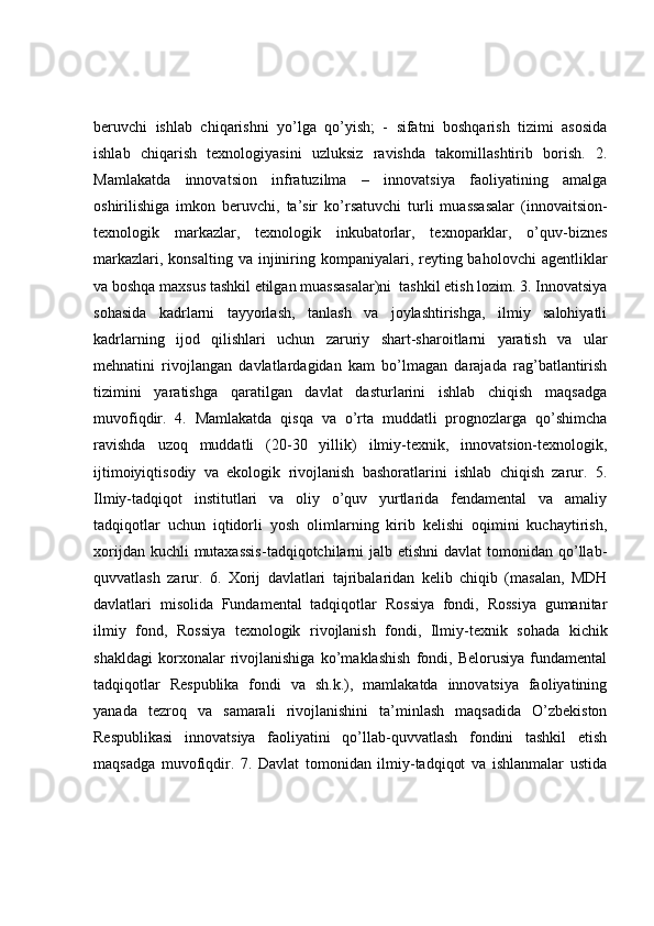 beruvchi   ishlab   chiqarishni   yo’lga   qo’yish;   -   sifatni   boshqarish   tizimi   asosida
ishlab   chiqarish   texnologiyasini   uzluksiz   ravishda   takomillashtirib   borish.   2.
Mamlakatda   innovatsion   infratuzilma   –   innovatsiya   faoliyatining   amalga
oshirilishiga   imkon   beruvchi,   ta’sir   ko’rsatuvchi   turli   muassasalar   (innovaitsion-
texnologik   markazlar,   texnologik   inkubatorlar,   texnoparklar,   o’quv-biznes
markazlari,  konsalting  va injiniring kompaniyalari, reyting baholovchi  agentliklar
va boshqa maxsus tashkil etilgan muassasalar)ni  tashkil etish lozim. 3. Innovatsiya
sohasida   kadrlarni   tayyorlash,   tanlash   va   joylashtirishga,   ilmiy   salohiyatli
kadrlarning   ijod   qilishlari   uchun   zaruriy   shart-sharoitlarni   yaratish   va   ular
mehnatini   rivojlangan   davlatlardagidan   kam   bo’lmagan   darajada   rag’batlantirish
tizimini   yaratishga   qaratilgan   davlat   dasturlarini   ishlab   chiqish   maqsadga
muvofiqdir.   4.   Mamlakatda   qisqa   va   o’rta   muddatli   prognozlarga   qo’shimcha
ravishda   uzoq   muddatli   (20-30   yillik)   ilmiy-texnik,   innovatsion-texnologik,
ijtimoiyiqtisodiy   va   ekologik   rivojlanish   bashoratlarini   ishlab   chiqish   zarur.   5.
Ilmiy-tadqiqot   institutlari   va   oliy   o’quv   yurtlarida   fendamental   va   amaliy
tadqiqotlar   uchun   iqtidorli   yosh   olimlarning   kirib   kelishi   oqimini   kuchaytirish,
xorijdan kuchli  mutaxassis-tadqiqotchilarni  jalb etishni  davlat  tomonidan  qo’llab-
quvvatlash   zarur.   6.   Xorij   davlatlari   tajribalaridan   kelib   chiqib   (masalan,   MDH
davlatlari   misolida   Fundamental   tadqiqotlar   Rossiya   fondi,   Rossiya   gumanitar
ilmiy   fond,   Rossiya   texnologik   rivojlanish   fondi,   Ilmiy-texnik   sohada   kichik
shakldagi   korxonalar   rivojlanishiga   ko’maklashish   fondi,   Belorusiya   fundamental
tadqiqotlar   Respublika   fondi   va   sh.k.),   mamlakatda   innovatsiya   faoliyatining
yanada   tezroq   va   samarali   rivojlanishini   ta’minlash   maqsadida   O’zbekiston
Respublikasi   innovatsiya   faoliyatini   qo’llab-quvvatlash   fondini   tashkil   etish
maqsadga   muvofiqdir.   7.   Davlat   tomonidan   ilmiy-tadqiqot   va   ishlanmalar   ustida 