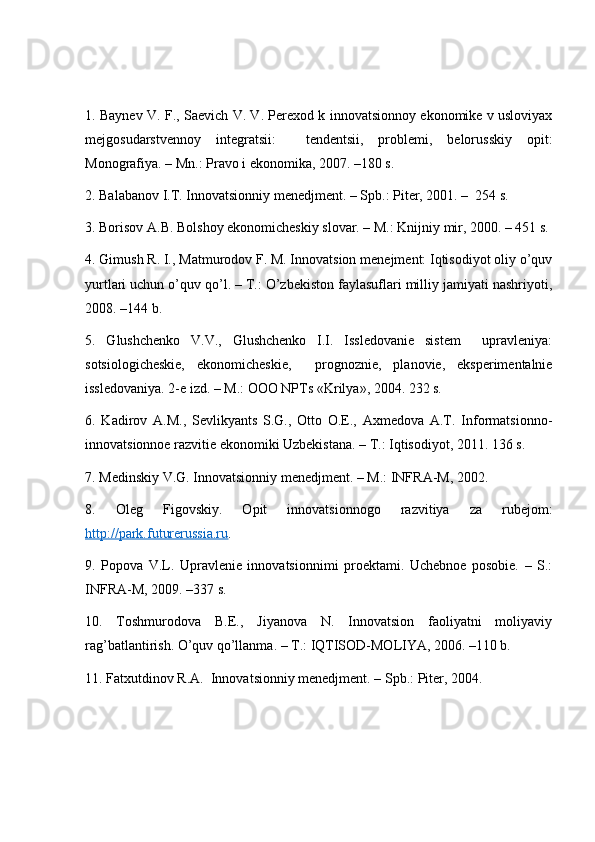1. Baynev V. F., Saevich V. V. Perexod k innovatsionnoy ekonomike v usloviyax
mejgosudarstvennoy   integratsii:     tendentsii,   problemi,   belorusskiy   opit:
Monografiya. – Mn.: Pravo i ekonomika, 2007. –180 s. 
2. Balabanov I.T. Innovatsionniy menedjment. – Spb.: Piter, 2001. –  254 s. 
3. Borisov A.B. Bolshoy ekonomicheskiy slovar. – M.: Knijniy mir, 2000. – 451 s. 
4. Gimush R. I., Matmurodov F. M. Innovatsion menejment: Iqtisodiyot oliy o’quv
yurtlari uchun o’quv qo’l. – T.: O’zbekiston faylasuflari milliy jamiyati nashriyoti,
2008. –144 b. 
5.   Glushchenko   V.V.,   Glushchenko   I.I.   Issledovanie   sistem     upravleniya:
sotsiologicheskie,   ekonomicheskie,     prognoznie,   planovie,   eksperimentalnie
issledovaniya. 2-e izd. – M.: OOO NPTs «Krilya», 2004. 232 s. 
6.   Kadirov   A.M.,   Sevlikyants   S.G.,   Otto   O.E.,   Axmedova   A.T.   Informatsionno-
innovatsionnoe razvitie ekonomiki Uzbekistana. – T.: Iqtisodiyot, 2011. 136 s.
7. Medinskiy V.G. Innovatsionniy menedjment. – M.: INFRA-M, 2002. 
8.   Oleg   Figovskiy.   Opit   innovatsionnogo   razvitiya   za   rubejom:
http://park.futurerussia.ru .
9.   Popova   V.L.   Upravlenie   innovatsionnimi   proektami.   Uchebnoe   posobie.   –   S.:
INFRA-M, 2009. –337 s. 
10.   Toshmurodova   B.E.,   Jiyanova   N.   Innovatsion   faoliyatni   moliyaviy
rag’batlantirish. O’quv qo’llanma. – T.: IQTISOD-MOLIYA, 2006. –110 b.
11. Fatxutdinov R.A.  Innovatsionniy menedjment. – Spb.: Piter, 2004.  
