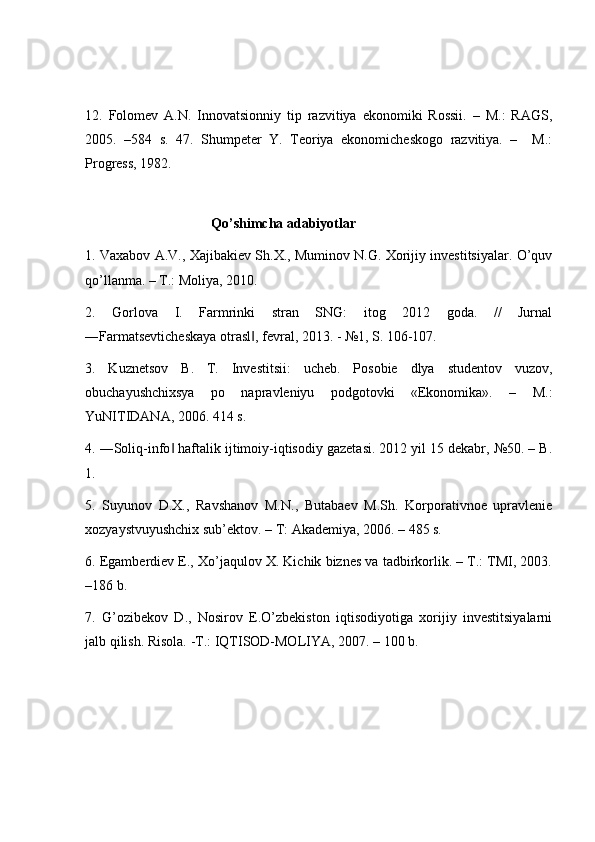 12.   Folomev   A.N.   Innovatsionniy   tip   razvitiya   ekonomiki   Rossii.   –   M.:   RAGS,
2005.   –584   s.   47.   Shumpeter   Y.   Teoriya   ekonomicheskogo   razvitiya.   –     M.:
Progress, 1982. 
 
                                    Qo’shimcha adabiyotlar 
1. Vaxabov A.V., Xajibakiev Sh.X., Muminov N.G. Xorijiy investitsiyalar. O’quv
qo’llanma. – T.: Moliya, 2010. 
2.   Gorlova   I.   Farmrinki   stran   SNG:   itog   2012   goda.   //   Jurnal
―Farmatsevticheskaya otrasl , fevral, 2013. - №1, S. 106-107. ‖
3.   Kuznetsov   B.   T.   Investitsii:   ucheb.   Posobie   dlya   studentov   vuzov,
obuchayushchixsya   po   napravleniyu   podgotovki   «Ekonomika».   –   M.:
YuNITIDANA, 2006. 414 s. 
4. ―Soliq-info  haftalik ijtimoiy-iqtisodiy gazetasi. 2012 yil 15 dekabr, №50. – B.	
‖
1. 
5.   Suyunov   D.X.,   Ravshanov   M.N.,   Butabaev   M.Sh.   Korporativnoe   upravlenie
xozyaystvuyushchix sub’ektov. – T: Akademiya, 2006. – 485 s. 
6. Egamberdiev E., Xo’jaqulov X. Kichik biznes va tadbirkorlik. – T.: TMI, 2003.
–186 b. 
7.   G’ozibekov   D.,   Nosirov   E.O’zbekiston   iqtisodiyotiga   xorijiy   investitsiyalarni
jalb qilish. Risola. -T.: IQTISOD-MOLIYA, 2007. – 100 b. 