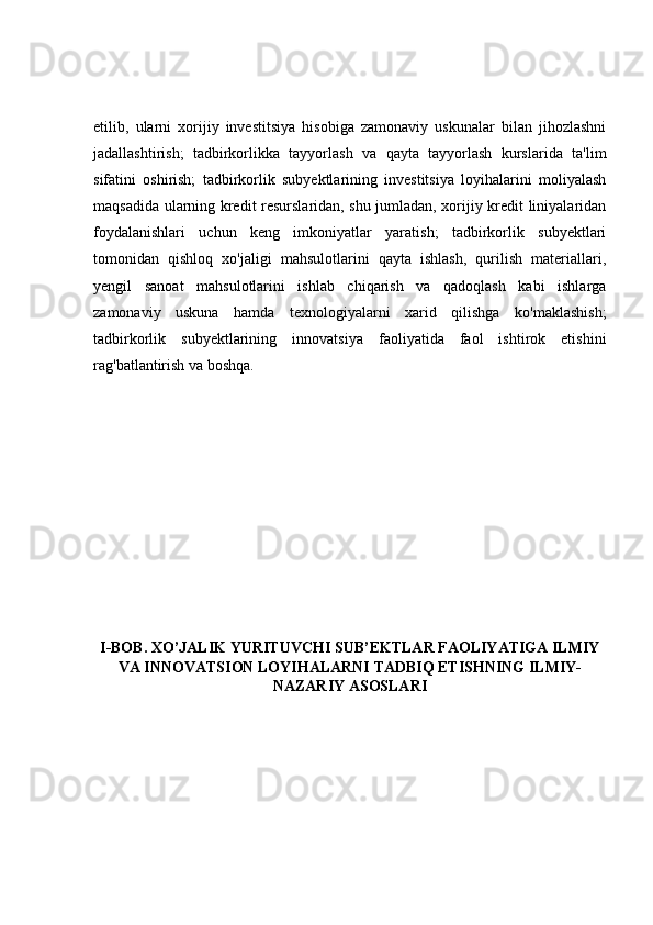 etilib,   ularni   xorijiy   investitsiya   hisobiga   zamonaviy   uskunalar   bilan   jihozlashni
jadallashtirish;   tadbirkorlikka   tayyorlash   va   qayta   tayyorlash   kurslarida   ta'lim
sifatini   oshirish;   tadbirkorlik   subyektlarining   investitsiya   loyihalarini   moliyalash
maqsadida ularning kredit resurslaridan, shu jumladan, xorijiy kredit liniyalaridan
foydalanishlari   uchun   keng   imkoniyatlar   yaratish;   tadbirkorlik   subyektlari
tomonidan   qishloq   xo'jaligi   mahsulotlarini   qayta   ishlash,   qurilish   materiallari,
yengil   sanoat   mahsulotlarini   ishlab   chiqarish   va   qadoqlash   kabi   ishlarga
zamonaviy   uskuna   hamda   texnologiyalarni   xarid   qilishga   ko'maklashish;
tadbirkorlik   subyektlarining   innovatsiya   faoliyatida   faol   ishtirok   etishini
rag'batlantirish va boshqa. 
I-BOB. XO’JALIK YURITUVCHI SUB’EKTLAR FAOLIYATIGA ILMIY
VA INNOVATSION LOYIHALARNI TADBIQ ETISHNING ILMIY-
NAZARIY ASOSLARI 