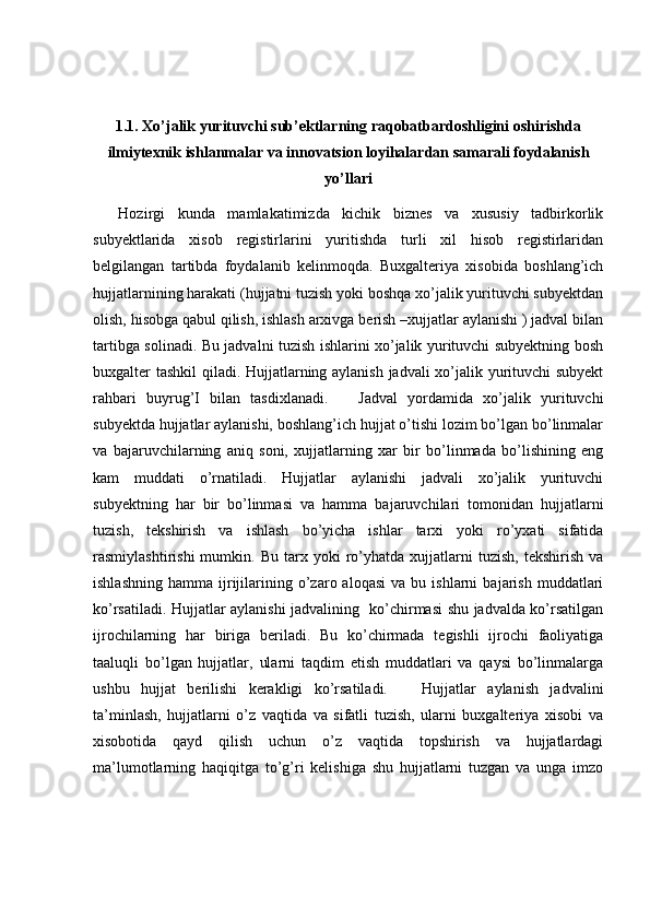 1.1.  Xo’jalik yurituvchi sub’ektlarning raqobatbardoshligini oshirishda
i lmiytexnik ishlanmalar va  innovatsion loyihalardan samarali foydalanish
yo’llari
    Hozirgi   kunda   mamlakatimizda   kichik   biznes   va   xususiy   tadbirkorlik
subyektlarida   xisob   registirlarini   yuritishda   turli   xil   hisob   registirlaridan
belgilangan   tartibda   foydalanib   kelinmoqda.   Buxgalteriya   xisobida   boshlang’ich
hujjatlarnining harakati (hujjatni tuzish yoki boshqa xo’jalik yurituvchi subyektdan
olish, hisobga qabul qilish, ishlash arxivga berish –xujjatlar aylanishi ) jadval bilan
tartibga solinadi. Bu jadvalni tuzish ishlarini xo’jalik yurituvchi subyektning bosh
buxgalter tashkil qiladi. Hujjatlarning aylanish jadvali xo’jalik yurituvchi subyekt
rahbari   buyrug’I   bilan   tasdixlanadi.       Jadval   yordamida   xo’jalik   yurituvchi
subyektda hujjatlar aylanishi, boshlang’ich hujjat o’tishi lozim bo’lgan bo’linmalar
va   bajaruvchilarning   aniq   soni,   xujjatlarning   xar   bir   bo’linmada   bo’lishining   eng
kam   muddati   o’rnatiladi.   Hujjatlar   aylanishi   jadvali   xo’jalik   yurituvchi
subyektning   har   bir   bo’linmasi   va   hamma   bajaruvchilari   tomonidan   hujjatlarni
tuzish,   tekshirish   va   ishlash   bo’yicha   ishlar   tarxi   yoki   ro’yxati   sifatida
rasmiylashtirishi   mumkin.   Bu   tarx  yoki   ro’yhatda  xujjatlarni   tuzish,   tekshirish   va
ishlashning   hamma   ijrijilarining  o’zaro  aloqasi   va   bu  ishlarni   bajarish   muddatlari
ko’rsatiladi. Hujjatlar aylanishi jadvalining   ko’chirmasi shu jadvalda ko’rsatilgan
ijrochilarning   har   biriga   beriladi.   Bu   ko’chirmada   tegishli   ijrochi   faoliyatiga
taaluqli   bo’lgan   hujjatlar,   ularni   taqdim   etish   muddatlari   va   qaysi   bo’linmalarga
ushbu   hujjat   berilishi   kerakligi   ko’rsatiladi.       Hujjatlar   aylanish   jadvalini
ta’minlash,   hujjatlarni   o’z   vaqtida   va   sifatli   tuzish,   ularni   buxgalteriya   xisobi   va
xisobotida   qayd   qilish   uchun   o’z   vaqtida   topshirish   va   hujjatlardagi
ma’lumotlarning   haqiqitga   to’g’ri   kelishiga   shu   hujjatlarni   tuzgan   va   unga   imzo 