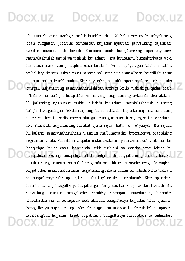 chekkan   shaxslar   javobgar   bo’lib   hisoblanadi.       Xo’jalik   yurituvchi   subyektning
bosh   buxgalteri   ijrochilar   tomonidan   hujjatlar   aylanishi   jadvalining   bajarilishi
ustidan   nazorat   olib   boradi.   Korxona   bosh   buxgalterining   operatsiyalarni
rasmiylashtirish   tartibi   va   tegishli   hujjatlarni   ,   ma’lumotlarni   buxgalteriyaga   yoki
hisoblash   markazlariga   taqdim   etish   tartibi   bo’yicha   qo’yadigan   talablari   ushbu
xo’jalik yurituvchi subyektning hamma bo’linmalari uchun albatta bajarilishi zarur
talablar   bo’lib   hisoblanadi.     Shunday   qilib,   xo’jalik   operatsiyalarini   o’zida   aks
ettirgan   hujjatlarning   rasmiylashtirilishidan   arxivga   kelib   tushishiga   qadar   bosib
o’tishi   zarur   bo’lgan   bosqichlar   yig’indisiga   hujjatlarning   aylanishi   deb   ataladi.
Hujjatlarning   aylanishini   tashkil   qilishda   hujjatlarni   rasmiylashtirish,   ularning
to’g’ri   tuzilganligini   tekshirish,   hujjatlarni   ishlash,   hujjatlarning   ma’lumotlari,
ularni  ma’lum   iqtisodiy  mazmunlariga  qarab  guruhlashtirish,   tegishli  registirlarda
aks   ettirishda   hujjatlarning   harakat   qilish   rejasi   katta   ro’l   o’ynaydi.   Bu   rejada
hujjatlarni   rasmiylashtirishdan   ularning   ma’lumotlarini   buxgalteriya   xisobining
registirlarida aks ettirishlariga qadar instansiyalarni  ayrim ayrim ko’rsatib, har bir
bosqichga   hujjat   qaysi   bosqichda   kelib   tushishi   va   qancha   vaxt   ichida   bu
bosqichdan   keyingi   bosqichga   o’tishi   belgilanadi.   Hujjatlarning   anashu   harakat
qilish   rejasiga   asosan   ish   olib   borilganda   xo’jalik   operatsiyalarining   o’z   vaqtida
xujjat bilan rasmiylashtirilishi, hujjatlarning ishash uchun bir teksda kelib tushishi
va   buxgalteriya   ishining   oqilona   tashkil   qilininshi   ta’minlanadi.   Shuning   uchun
ham bir turdagi buxgalteriya hujjatlariga o’ziga xos harakat jadvallari tuziladi. Bu
jadvallarga   asosan   buxgalterlar   moddiy   javobgar   shaxslardan,   hisobdor
shaxslardan   sex   va   boshqaruv   xodimlaridan   buxgalteriya   hujjatlari   talab   qilinadi.
Buxgalteriya   hujjatlarining   aylanishi   hujjatlarni   arxivga   topshirish   bilan   tugaydi.
Boshlang’ich   hujjatlar,   hisob   registirlari,   buxgalteriya   hisobotlari   va   balanslari 