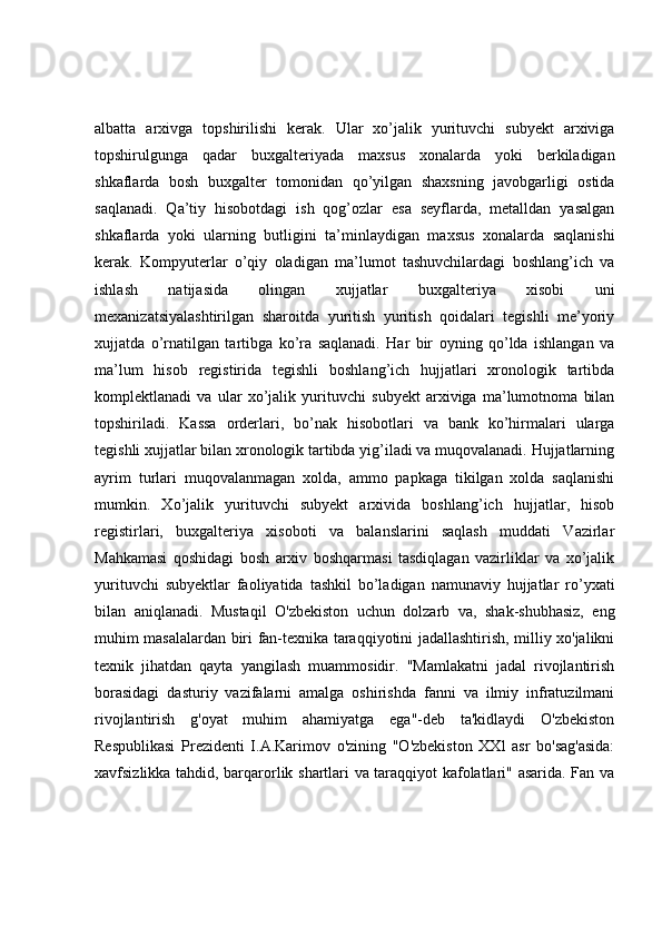 albatta   arxivga   topshirilishi   kerak.   Ular   xo’jalik   yurituvchi   subyekt   arxiviga
topshirulgunga   qadar   buxgalteriyada   maxsus   xonalarda   yoki   berkiladigan
shkaflarda   bosh   buxgalter   tomonidan   qo’yilgan   shaxsning   javobgarligi   ostida
saqlanadi.   Qa’tiy   hisobotdagi   ish   qog’ozlar   esa   seyflarda,   metalldan   yasalgan
shkaflarda   yoki   ularning   butligini   ta’minlaydigan   maxsus   xonalarda   saqlanishi
kerak.   Kompyuterlar   o’qiy   oladigan   ma’lumot   tashuvchilardagi   boshlang’ich   va
ishlash   natijasida   olingan   xujjatlar   buxgalteriya   xisobi   uni
mexanizatsiyalashtirilgan   sharoitda   yuritish   yuritish   qoidalari   tegishli   me’yoriy
xujjatda   o’rnatilgan   tartibga   ko’ra   saqlanadi.   Har   bir   oyning   qo’lda   ishlangan   va
ma’lum   hisob   registirida   tegishli   boshlang’ich   hujjatlari   xronologik   tartibda
komplektlanadi   va   ular   xo’jalik   yurituvchi   subyekt   arxiviga   ma’lumotnoma   bilan
topshiriladi.   Kassa   orderlari,   bo’nak   hisobotlari   va   bank   ko’hirmalari   ularga
tegishli xujjatlar bilan xronologik tartibda yig’iladi va muqovalanadi. Hujjatlarning
ayrim   turlari   muqovalanmagan   xolda,   ammo   papkaga   tikilgan   xolda   saqlanishi
mumkin.   Xo’jalik   yurituvchi   subyekt   arxivida   boshlang’ich   hujjatlar,   hisob
registirlari,   buxgalteriya   xisoboti   va   balanslarini   saqlash   muddati   Vazirlar
Mahkamasi   qoshidagi   bosh   arxiv   boshqarmasi   tasdiqlagan   vazirliklar   va   xo’jalik
yurituvchi   subyektlar   faoliyatida   tashkil   bo’ladigan   namunaviy   hujjatlar   ro’yxati
bilan   aniqlanadi.   Mustaqil   O'zbekiston   uchun   dolzarb   va,   shak-shubhasiz,   eng
muhim masalalardan biri fan-texnika taraqqiyotini jadallashtirish, milliy xo'jalikni
texnik   jihatdan   qayta   yangilash   muammosidir.   "Mamlakatni   jadal   rivojlantirish
borasidagi   dasturiy   vazifalarni   amalga   oshirishda   fanni   va   ilmiy   infratuzilmani
rivojlantirish   g'oyat   muhim   ahamiyatga   ega"-deb   ta'kidlaydi   O'zbekiston
Respublikasi   Prezidenti   I.A.Karimov   o'zining   "O'zbekiston   XXl   asr   bo'sag'asida:
xavfsizlikka tahdid, barqarorlik shartlari va taraqqiyot kafolatlari" asarida. Fan va 