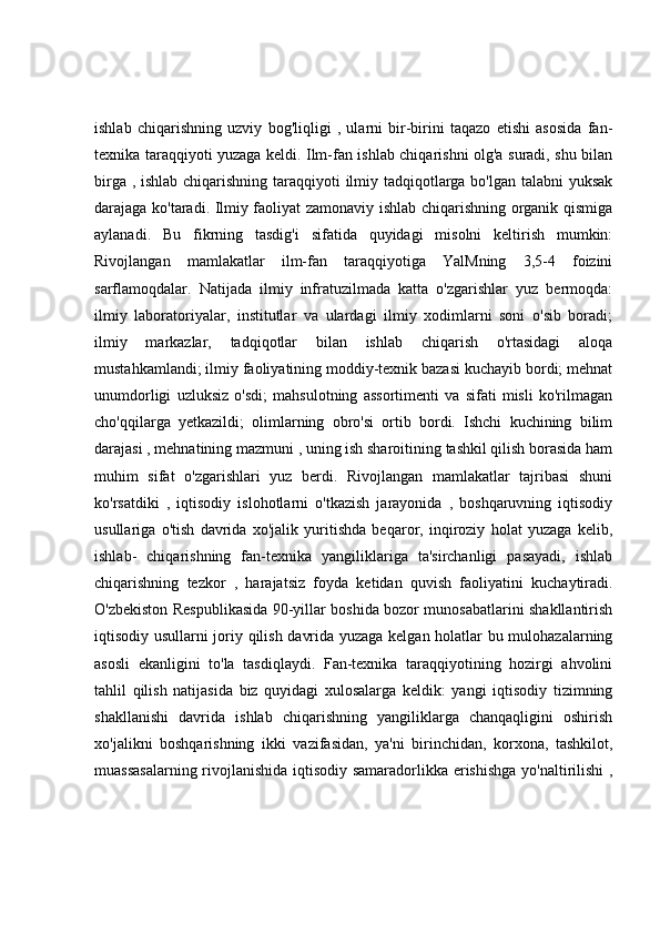 ishlab   chiqarishning   uzviy   bog'liqligi   ,   ularni   bir-birini   taqazo   etishi   asosida   fan-
texnika taraqqiyoti yuzaga keldi. Ilm-fan ishlab chiqarishni olg'a suradi, shu bilan
birga , ishlab chiqarishning taraqqiyoti ilmiy tadqiqotlarga bo'lgan talabni  yuksak
darajaga ko'taradi. Ilmiy faoliyat zamonaviy ishlab chiqarishning organik qismiga
aylanadi.   Bu   fikrning   tasdig'i   sifatida   quyidagi   misolni   keltirish   mumkin:
Rivojlangan   mamlakatlar   ilm-fan   taraqqiyotiga   YalMning   3,5-4   foizini
sarflamoqdalar.   Natijada   ilmiy   infratuzilmada   katta   o'zgarishlar   yuz   bermoqda:
ilmiy   laboratoriyalar,   institutlar   va   ulardagi   ilmiy   xodimlarni   soni   o'sib   boradi;
ilmiy   markazlar,   tadqiqotlar   bilan   ishlab   chiqarish   o'rtasidagi   aloqa
mustahkamlandi; ilmiy faoliyatining moddiy-texnik bazasi kuchayib bordi; mehnat
unumdorligi   uzluksiz   o'sdi;   mahsulotning   assortimenti   va   sifati   misli   ko'rilmagan
cho'qqilarga   yetkazildi;   olimlarning   obro'si   ortib   bordi.   Ishchi   kuchining   bilim
darajasi , mehnatining mazmuni , uning ish sharoitining tashkil qilish borasida ham
muhim   sifat   o'zgarishlari   yuz   berdi.   Rivojlangan   mamlakatlar   tajribasi   shuni
ko'rsatdiki   ,   iqtisodiy   islohotlarni   o'tkazish   jarayonida   ,   boshqaruvning   iqtisodiy
usullariga   o'tish   davrida   xo'jalik   yuritishda   beqaror,   inqiroziy   holat   yuzaga   kelib,
ishlab-   chiqarishning   fan-texnika   yangiliklariga   ta'sirchanligi   pasayadi,   ishlab
chiqarishning   tezkor   ,   harajatsiz   foyda   ketidan   quvish   faoliyatini   kuchaytiradi.
O'zbekiston Respublikasida 90-yillar boshida bozor munosabatlarini shakllantirish
iqtisodiy usullarni joriy qilish davrida yuzaga kelgan holatlar bu mulohazalarning
asosli   ekanligini   to'la   tasdiqlaydi.   Fan-texnika   taraqqiyotining   hozirgi   ahvolini
tahlil   qilish   natijasida   biz   quyidagi   xulosalarga   keldik:   yangi   iqtisodiy   tizimning
shakllanishi   davrida   ishlab   chiqarishning   yangiliklarga   chanqaqligini   oshirish
xo'jalikni   boshqarishning   ikki   vazifasidan,   ya'ni   birinchidan,   korxona,   tashkilot,
muassasalarning rivojlanishida iqtisodiy samaradorlikka erishishga yo'naltirilishi  , 