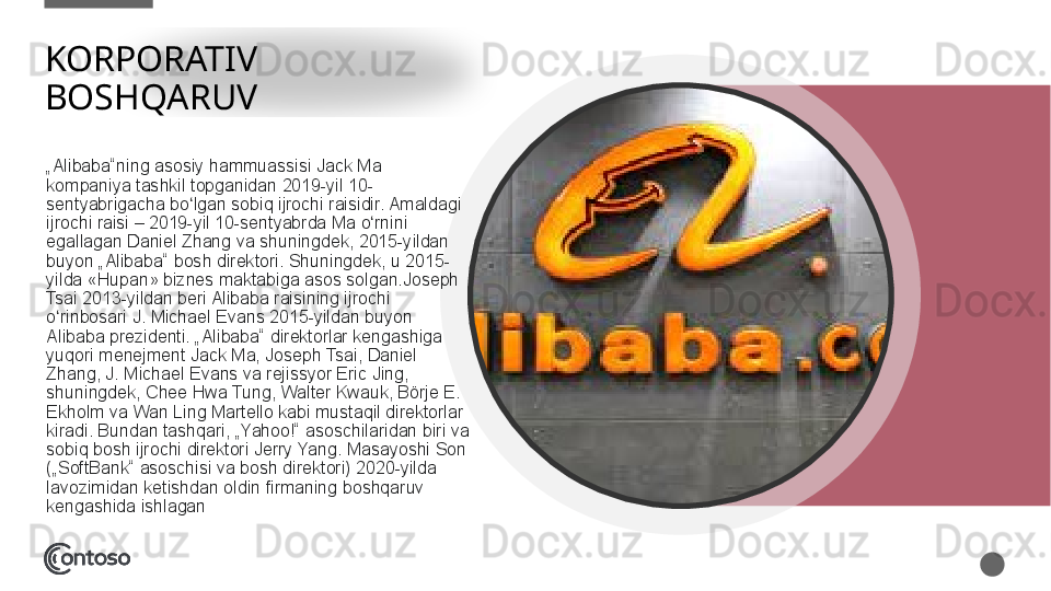 KORPORATIV 
BOSHQARUV
„ Alibaba“ning asosiy	 hammuassisi	 Jack	 Ma	 
kompaniya	
 tashkil	 topganidan	 2019-yil	 10-
sentyabrigacha	
 bo lgan	 sobiq	 ijrochi	 raisidir.	 Amaldagi	 	ʻ
ijrochi	
 raisi	 – 2019-yil	 10-sentyabrda	 Ma	 o rnini	 	ʻ
egallagan	
 Daniel	 Zhang	 va	 shuningdek,	 2015-yildan	 
buyon	
 „Alibaba“	 bosh	 direktori.	 Shuningdek,	 u 2015-
yilda	
 «Hupan»	 biznes	 maktabiga	 asos	 solgan.Joseph	 
Tsai	
 2013-yildan	 beri	 Alibaba	 raisining	 ijrochi	 
o rinbosari	
 J.	 Michael	 Evans	 2015-yildan	 buyon	 	ʻ
Alibaba	
 prezidenti.	 „Alibaba“	 direktorlar	 kengashiga	 
yuqori	
 menejment	 Jack	 Ma,	 Joseph	 Tsai,	 Daniel	 
Zhang,	
 J.	 Michael	 Evans	 va	 rejissyor	 Eric	 Jing,	 
shuningdek,	
 Chee	 Hwa	 Tung,	 Walter	 Kwauk,	 Börje	 E.	 
Ekholm	
 va	 Wan	 Ling	 Martello	 kabi	 mustaqil	 direktorlar	 
kiradi.	
 Bundan	 tashqari,	 „Yahoo!“	 asoschilaridan	 biri	 va	 
sobiq	
 bosh	 ijrochi	 direktori	 Jerry	 Yang.	 Masayoshi	 Son	 
(„SoftBank“	
 asoschisi	 va	 bosh	 direktori)	 2020-yilda	 
lavozimidan	
 ketishdan	 oldin	 firmaning	 boshqaruv	 
kengashida	
 ishlagan