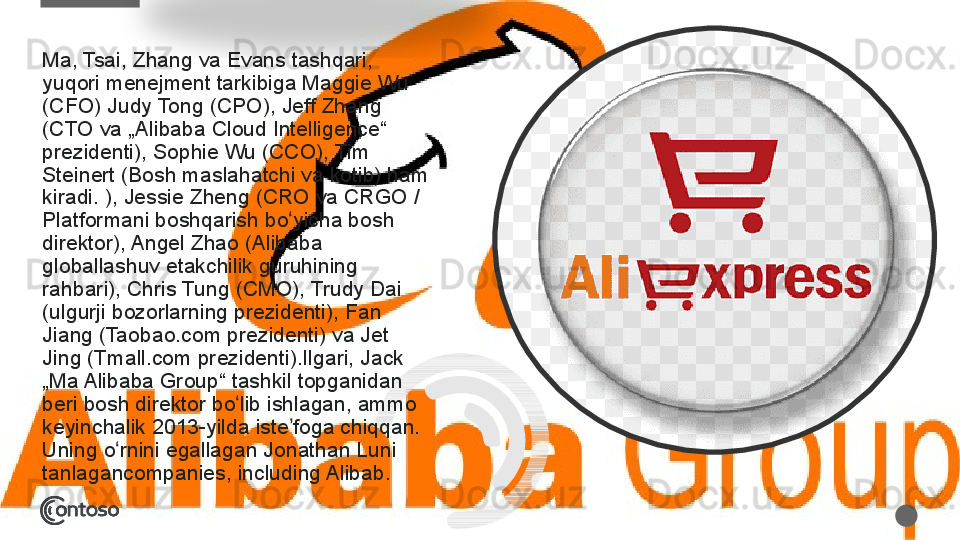 Ma, Tsai,	 Zhang	 va	 Evans	 tashqari,	 
yuqori	
 menejment	 tarkibiga	 Maggie	 Wu	 
(CFO)	
 Judy	 Tong	 (CPO),	 Jeff	 Zhang	 
(CTO	
 va	 „Alibaba	 Cloud	 Intelligence“	 
prezidenti),	
 Sophie	 Wu	 (CCO),	 Tim	 
Steinert	
 (Bosh	 maslahatchi	 va	 kotib)	 ham	 
kiradi.	
 ),	 Jessie	 Zheng	 (CRO	 va	 CRGO	 / 
Platformani	
 boshqarish	 bo yicha	 bosh	 	ʻ
direktor),	
 Angel	 Zhao	 (Alibaba	 
globallashuv	
 etakchilik	 guruhining	 
rahbari),	
 Chris	 Tung	 (CMO),	 Trudy	 Dai	 
(ulgurji	
 bozorlarning	 prezidenti),	 Fan	 
Jiang	
 (Taobao.com	 prezidenti)	 va	 Jet	 
Jing	
 (Tmall.com	 prezidenti).Ilgari,	 Jack	 
„Ma	
 Alibaba	 Group“	 tashkil	 topganidan	 
beri	
 bosh	 direktor	 bo lib	 ishlagan,	 ammo	 	ʻ
keyinchalik	
 2013-yilda	 iste foga	 chiqqan.	 	ʼ
Uning	
 o rnini	 egallagan	 Jonathan	 Luni	 	ʻ
tanlagancompanies,	
 including	 Alibab.  