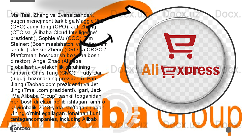 Ma, Tsai,	 Zhang	 va	 Evans	 tashqari,	 
yuqori	
 menejment	 tarkibiga	 Maggie	 Wu	 
(CFO)	
 Judy	 Tong	 (CPO),	 Jeff	 Zhang	 
(CTO	
 va	 „Alibaba	 Cloud	 Intelligence“	 
prezidenti),	
 Sophie	 Wu	 (CCO),	 Tim	 
Steinert	
 (Bosh	 maslahatchi	 va	 kotib)	 ham	 
kiradi.	
 ),	 Jessie	 Zheng	 (CRO	 va	 CRGO	 / 
Platformani	
 boshqarish	 bo yicha	 bosh	 	ʻ
direktor),	
 Angel	 Zhao	 (Alibaba	 
globallashuv	
 etakchilik	 guruhining	 
rahbari),	
 Chris	 Tung	 (CMO),	 Trudy	 Dai	 
(ulgurji	
 bozorlarning	 prezidenti),	 Fan	 
Jiang	
 (Taobao.com	 prezidenti)	 va	 Jet	 
Jing	
 (Tmall.com	 prezidenti).Ilgari,	 Jack	 
„Ma	
 Alibaba	 Group“	 tashkil	 topganidan	 
beri	
 bosh	 direktor	 bo lib	 ishlagan,	 ammo	 	ʻ
keyinchalik	
 2013-yilda	 iste foga	 chiqqan.	 	ʼ
Uning	
 o rnini	 egallagan	 Jonathan	 Luni	 	ʻ
tanlagancompanies,	
 including	 Alibab.