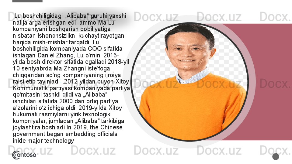   Lu boshchiligidagi	 „Alibaba“	 guruhi	 yaxshi	 
natijalarga	
 erishgan	 edi,	 ammo	 Ma	 Lu	 
kompaniyani	
 boshqarish	 qobiliyatiga	 
nisbatan	
 ishonchsizlikni	 kuchaytirayotgani	 
haqida	
 mish-mishlar	 tarqaldi.	 Lu	 
boshchiligida	
 kompaniyada	 COO	 sifatida	 
ishlagan	
 Daniel	 Zhang,	 Lu	 o rnini	 2015-	ʻ
yilda	
 bosh	 direktor	 sifatida	 egalladi	 2018-yil	 
10-sentyabrda	
 Ma	 Zhangni	 iste foga	 	ʼ
chiqqandan	
 so ng	 kompaniyaning	 ijroiya	 	ʻ
raisi	
 etib	 tayinladi [
 .2012-yildan	 buyon	 Xitoy	 
Kommunistik	
 partiyasi	 kompaniyada	 partiya	 
qo mitasini	
 tashkil	 qildi	 va	 „Alibaba“	 	ʻ
ishchilari	
 sifatida	 2000	 dan	 ortiq	 partiya	 
a zolarini	
 o z	 ichiga	 oldi.	 2019-yilda	 Xitoy	 	ʼ ʻ
hukumati	
 rasmiylarni	 yirik	 texnologik	 
kompniyalar,	
 jumladan	 „Alibaba“	 tarkibiga	 
joylashtira	
 boshladi In	 2019,	 the	 Chinese	 
government	
 began	 embedding	 officials	 
inide	
 major	 technology   